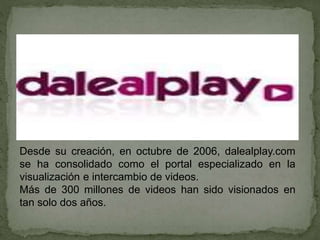 Desde su creación, en octubre de 2006, dalealplay.com
se ha consolidado como el portal especializado en la
visualización e intercambio de videos.
Más de 300 millones de videos han sido visionados en
tan solo dos años.
 