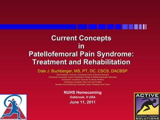 Current Concepts  in  Patellofemoral Pain Syndrome: Treatment and Rehabilitation Dale J. Buchberger, MS, PT, DC, CSCS, DACBSP Vice-President, American Chiropractic Board of Sports Physicians Chiropractic Consultant, Auburn Doubleday's (Single-A affiliate Washington Nationals) Chiropractic consultant, Syracuse University Athletics Chiropractic consultant, New York Jets Football Strength and Conditioning Coordinator Auburn Stingrays Swim Team NUHS Homecoming Oakbrook, Il USA June 11, 2011 