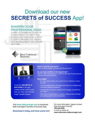 Download our new
SECRETS of SUCCESS App!
SHARPEN YOUR
PROFESSIONAL EDGE
CARRY A CARNEGIE COACH IN
YOUR POCKET TO HELP YOU
ENGAGE SUCCESSFULLY WITH
CLIENTS, PROSPECTS, PEERS,
AND MANAGEMENT ANYWHERE,
ANYTIME...




                               Need to motivate your team?
                               Click on "Be a Leader" and see how the pros do it.

                               Do you have conflicts in the department?
                               Click on "Gain Cooperation" to see the right way to get everyone
                               rowing in the same direction.

                               FEATURES
                                 • 90 video clips to show you exactly how to behave in every
                                   situation
  You'll find SECRETS of         • The time tested Worry Principles that help you manage and
  SUCCESS to be your               overcome stressful situations
  indispensable coach every      • Valuable tips on how to motivate and engage yourself and
  time you face one of those       your team
  tough "people issues."         • Daily Dose of Confidence—receive a daily tip that will keep
                                   you feeling positive and enthusiastic




 Visit www.dalecarnegie.com to download                For more information, please contact:
 Dale Carnegie's Secrets of Success App.               Dale Carnegie Training®
                                                       780.430.9520
 Download it today and have some fun!                  or visit us online at:
                                                       www.edmonton.dalecarnegie.com
 