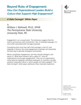 Beyond Rules of Engagement:
How Can Organizational Leaders Build a
Culture that Supports High Engagement?

A Dale Carnegie® White Paper

By
William J. Rothwell, Ph.D., SPHR
The Pennsylvania State University
University Park, PA

Engagement is an unusual word. The dictionary suggests that the
word is synonymous with commitment. But, in everyday language, it is
most often associated with marriage proposals.

Considering that more than half of all marriages in the U.S. end
tragically in divorce, the word engagement is perhaps not necessarily
the best way to describe workplace commitment.

What is employee engagement, and why should managers care
about it? What does research tell us about it? How do
organizations encourage engagement? How can an organization
move beyond engaging individual employees to creating a socially
cohesive corporate culture in which people are fully engaged? This
Dale Carnegie® white paper addresses these important questions.




                                                                            Copyright © 2007
                                                                            Dale Carnegie & Associates, Inc.
                                                                            290 Motor Parkway
                                                                            Hauppauge, NY 11788



                                                                            All rights reserved.
                                                                            Printed in the U.S.A.



                                                        Beyond Rules of Engagement                  Page 1
 