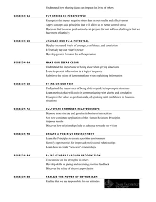 Understand how sharing ideas can impact the lives of others

SESSION 5A   PUT STRESS IN PERSPECTIVE

             Recognize the impact negative stress has on our results and effectiveness
             Apply concepts and principles that will allow us to better control stress
             Discover that business professionals can prepare for and address challenges that we
             face more effectively

SESSION 5B   UNLEASH OUR FULL POTENTIAL

             Display increased levels of courage, confidence, and conviction
             Effectively tap our reserve power
             Develop greater freedom for self-expression

SESSION 6A   MAKE OUR IDEAS CLEAR

             Understand the importance of being clear when giving directions
             Learn to present information in a logical sequence
             Reinforce the value of demonstrations when explaining information

SESSION 6B   THINK ON OUR FEET

             Understand the importance of being able to speak in impromptu situations
             Learn methods that will assist in communicating with clarity and conviction
             Recognize the value, as professionals, of speaking with confidence in business
             situations

SESSION 7A   CULTIVATE STRONGER RELATIONSHIPS

             Become more sincere and genuine in business interactions
             See how consistent application of the Human Relations Principles
             improve results
             Discover how relationships help us advance towards our vision

SESSION 7B   CREATE A POSITIVE ENVIRONMENT

             Learn the Principles to create a positive environment
             Identify opportunities for improved professional relationships
             Learn how to create “win-win” relationships

SESSION 8A   BUILD OTHERS THROUGH RECOGNITION

             Concentrate on the strengths in others
             Develop skills in giving and receiving positive feedback
             Discover the value of sincere appreciation

SESSION 8B   REALIZE THE POWER OF ENTHUSIASM

             Realize that we are responsible for our attitudes
 