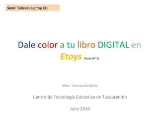 Dale  color   a   tu   libro   DIGITAL   en  Etoys   (Parte Nº 2) Mtro. Fernando Mello Centro de Tecnología Educativa de Tacuarembó Julio 2010 Serie : Talleres Laptop XO 