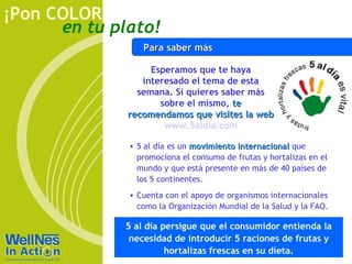 ¡Pon COLOR
      en tu plato!
                 Para saber más

                   Esperamos que te haya
                 interesado el tema de esta
                semana. Si quieres saber más
                     sobre el mismo, te
              recomendamos que visites la web
                      www.5aldia.com

              • 5 al día es un movimiento internacional que
                promociona el consumo de frutas y hortalizas en el
                mundo y que está presente en más de 40 países de
                los 5 continentes.
              • Cuenta con el apoyo de organismos internacionales
                como la Organización Mundial de la Salud y la FAO.

             5 al día persigue que el consumidor entienda la
              necesidad de introducir 5 raciones de frutas y
                       hortalizas frescas en su dieta.
 