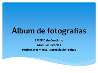 Álbum de fotografias
EMEF Dale Coutinho
Módulo: Ciências
Professora: Maria Aparecida de Freitas
 