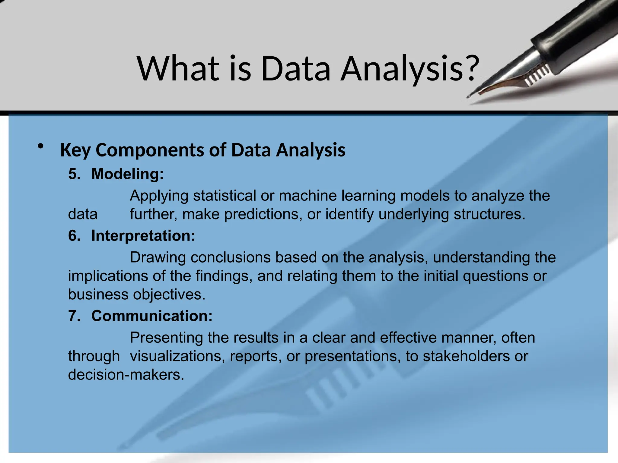 What is Data Analysis?
• Key Components of Data Analysis
5. Modeling:
Applying statistical or machine learning models to analyze the
data further, make predictions, or identify underlying structures.
6. Interpretation:
Drawing conclusions based on the analysis, understanding the
implications of the findings, and relating them to the initial questions or
business objectives.
7. Communication:
Presenting the results in a clear and effective manner, often
through visualizations, reports, or presentations, to stakeholders or
decision-makers.
 