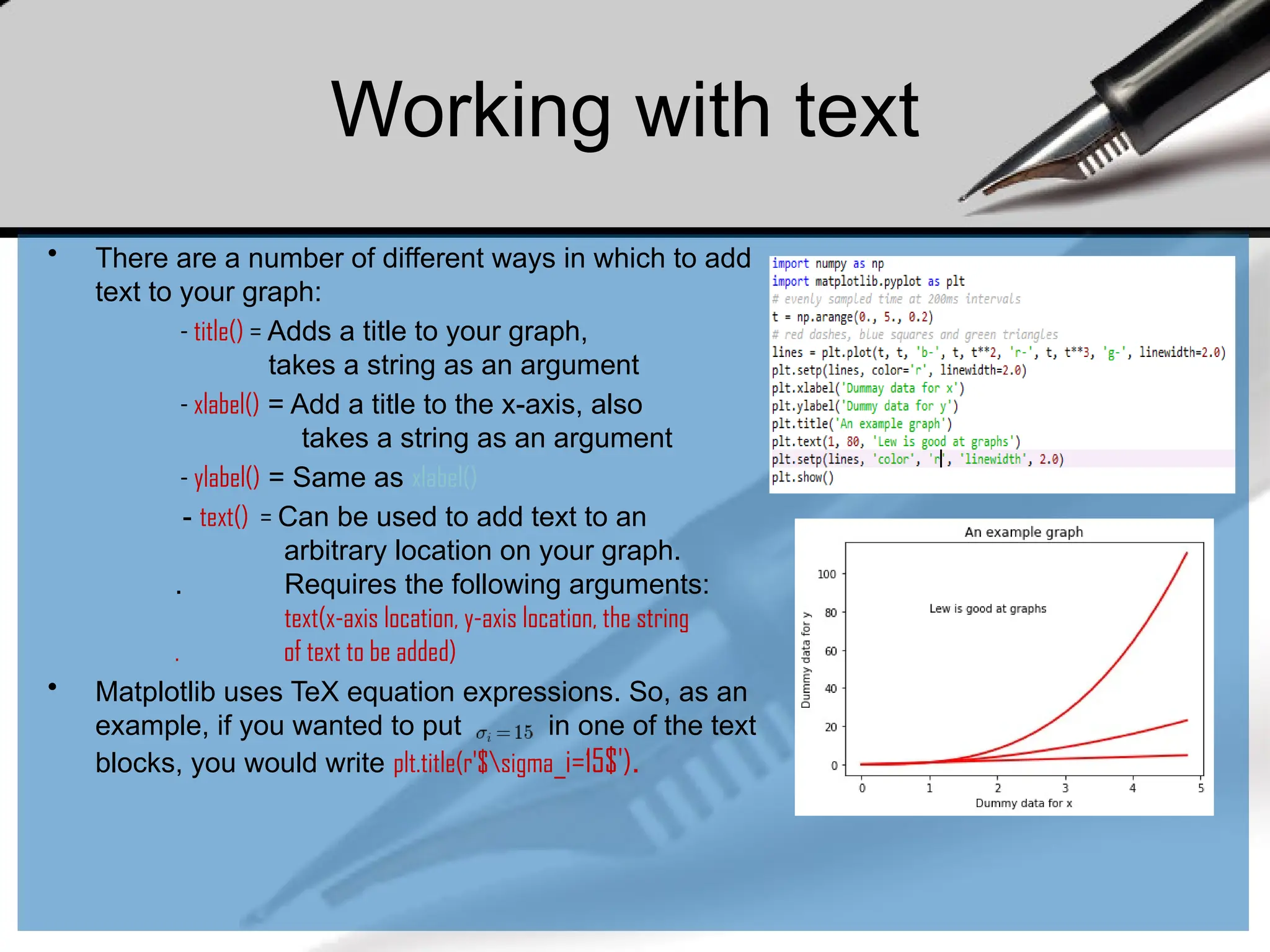 Working with text
• There are a number of different ways in which to add
text to your graph:
- title() = Adds a title to your graph,
takes a string as an argument
- xlabel() = Add a title to the x-axis, also
takes a string as an argument
- ylabel() = Same as xlabel()
- text() = Can be used to add text to an
arbitrary location on your graph.
. Requires the following arguments:
text(x-axis location, y-axis location, the string
. of text to be added)
• Matplotlib uses TeX equation expressions. So, as an
example, if you wanted to put in one of the text
blocks, you would write plt.title(r'$sigma_i=15$').
 