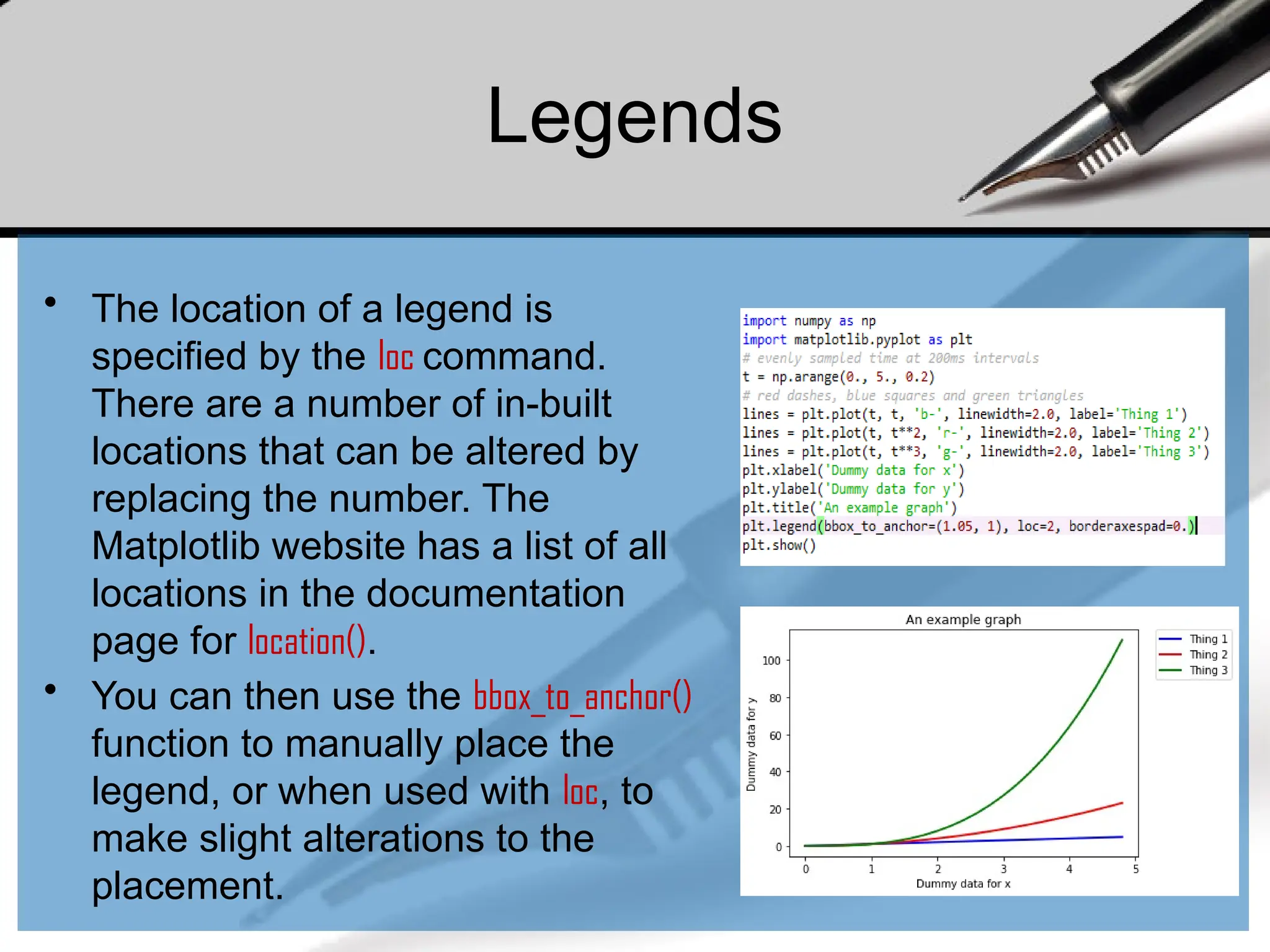 Legends
• The location of a legend is
specified by the loc command.
There are a number of in-built
locations that can be altered by
replacing the number. The
Matplotlib website has a list of all
locations in the documentation
page for location().
• You can then use the bbox_to_anchor()
function to manually place the
legend, or when used with loc, to
make slight alterations to the
placement.
 