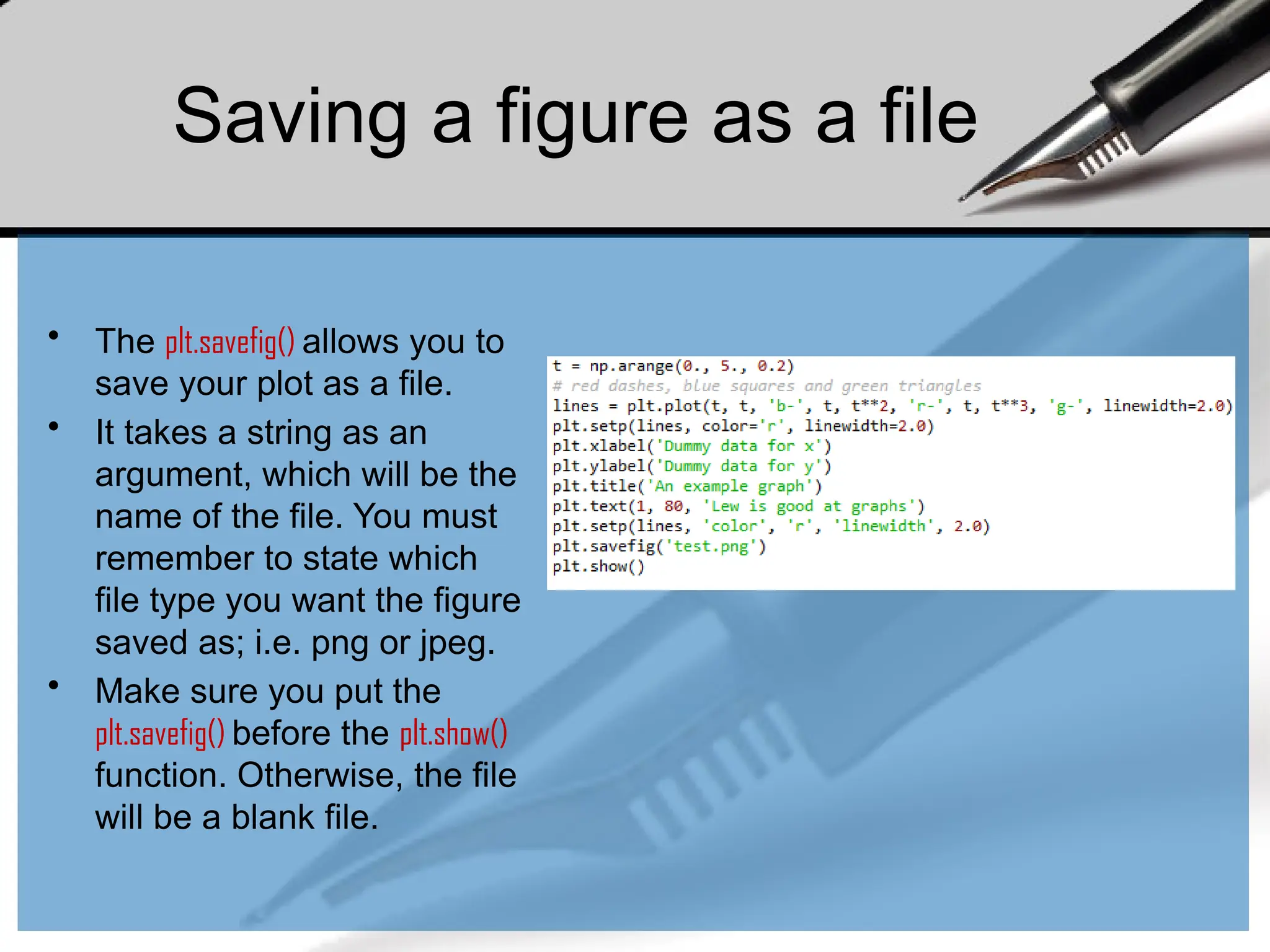Saving a figure as a file
• The plt.savefig() allows you to
save your plot as a file.
• It takes a string as an
argument, which will be the
name of the file. You must
remember to state which
file type you want the figure
saved as; i.e. png or jpeg.
• Make sure you put the
plt.savefig() before the plt.show()
function. Otherwise, the file
will be a blank file.
 