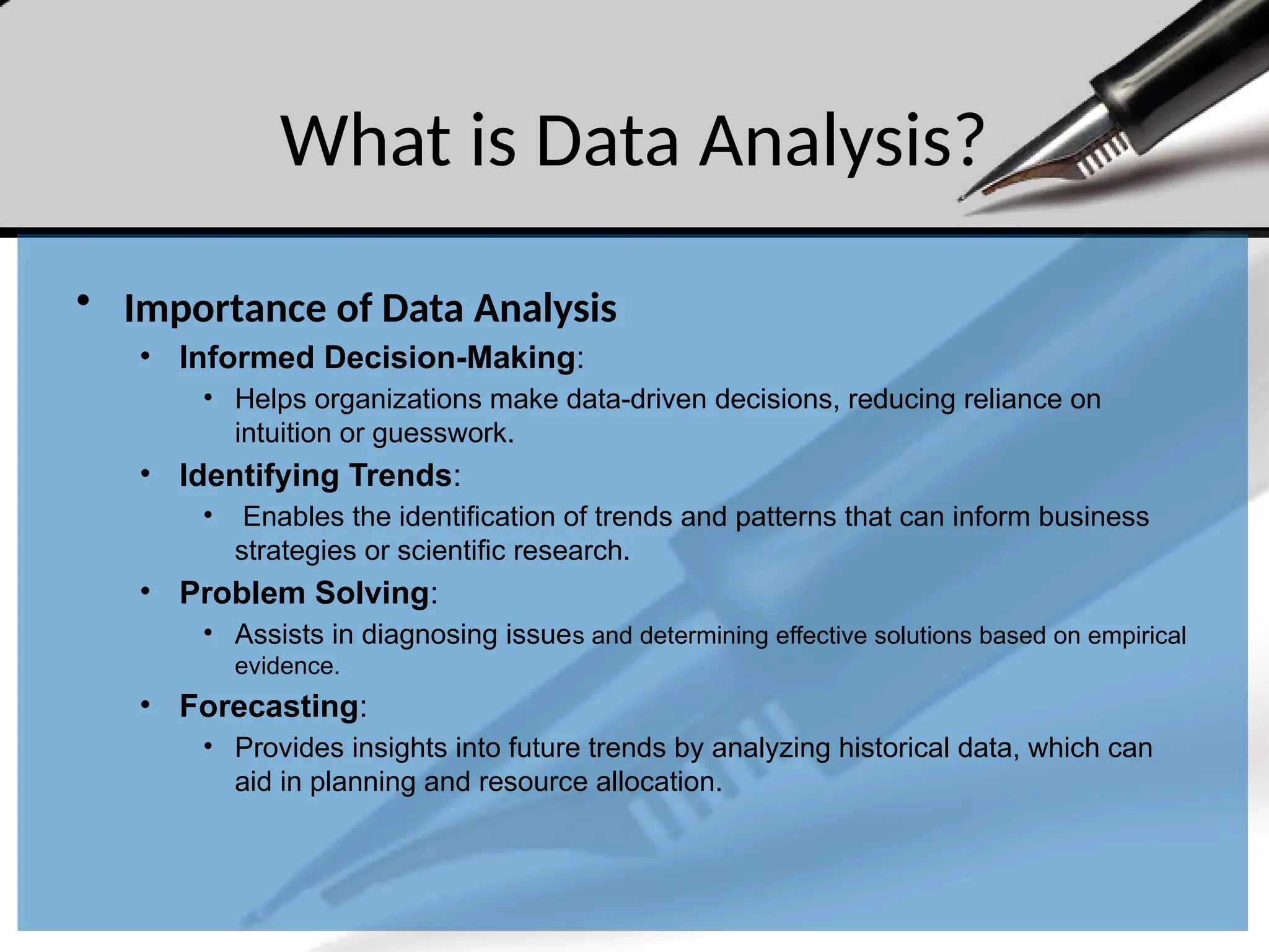 What is Data Analysis?
• Importance of Data Analysis
• Informed Decision-Making:
• Helps organizations make data-driven decisions, reducing reliance on
intuition or guesswork.
• Identifying Trends:
• Enables the identification of trends and patterns that can inform business
strategies or scientific research.
• Problem Solving:
• Assists in diagnosing issues and determining effective solutions based on empirical
evidence.
• Forecasting:
• Provides insights into future trends by analyzing historical data, which can
aid in planning and resource allocation.
 