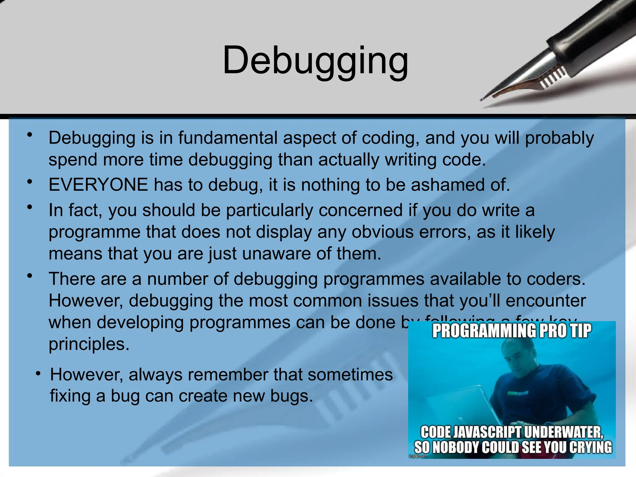 Debugging
• Debugging is in fundamental aspect of coding, and you will probably
spend more time debugging than actually writing code.
• EVERYONE has to debug, it is nothing to be ashamed of.
• In fact, you should be particularly concerned if you do write a
programme that does not display any obvious errors, as it likely
means that you are just unaware of them.
• There are a number of debugging programmes available to coders.
However, debugging the most common issues that you’ll encounter
when developing programmes can be done by following a few key
principles.
• However, always remember that sometimes
fixing a bug can create new bugs.
 