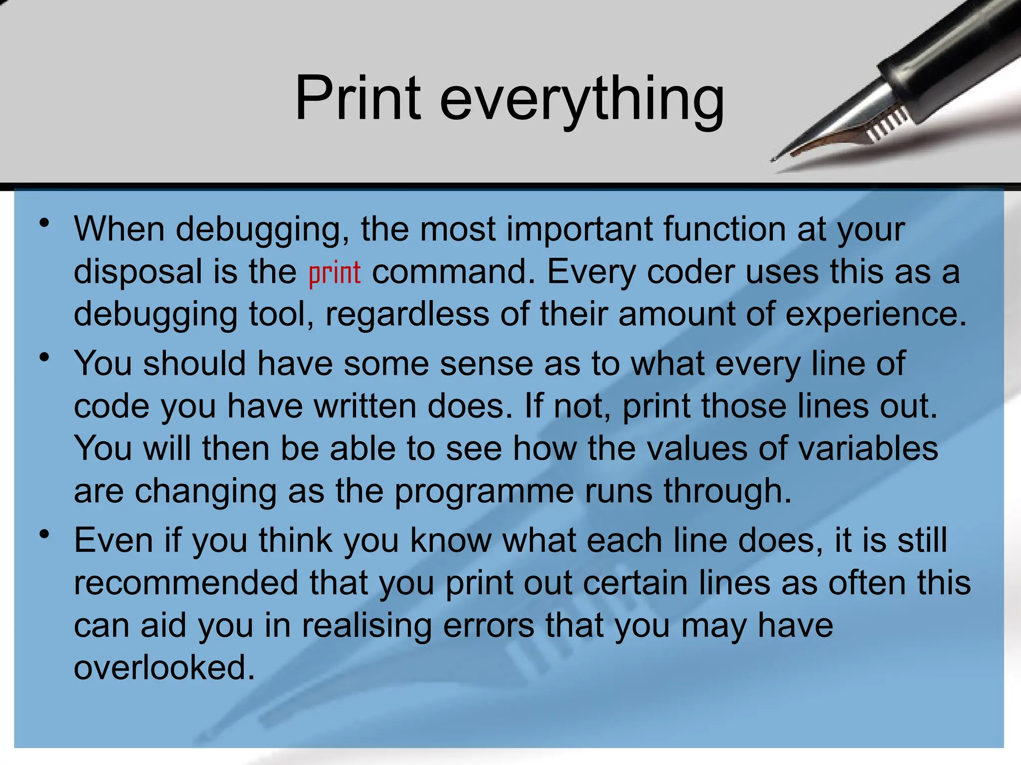 Print everything
• When debugging, the most important function at your
disposal is the print command. Every coder uses this as a
debugging tool, regardless of their amount of experience.
• You should have some sense as to what every line of
code you have written does. If not, print those lines out.
You will then be able to see how the values of variables
are changing as the programme runs through.
• Even if you think you know what each line does, it is still
recommended that you print out certain lines as often this
can aid you in realising errors that you may have
overlooked.
 