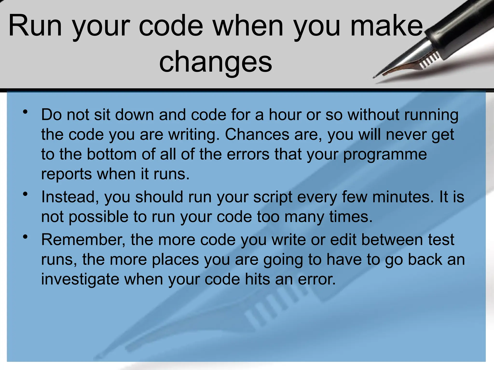 Run your code when you make
changes
• Do not sit down and code for a hour or so without running
the code you are writing. Chances are, you will never get
to the bottom of all of the errors that your programme
reports when it runs.
• Instead, you should run your script every few minutes. It is
not possible to run your code too many times.
• Remember, the more code you write or edit between test
runs, the more places you are going to have to go back an
investigate when your code hits an error.
 