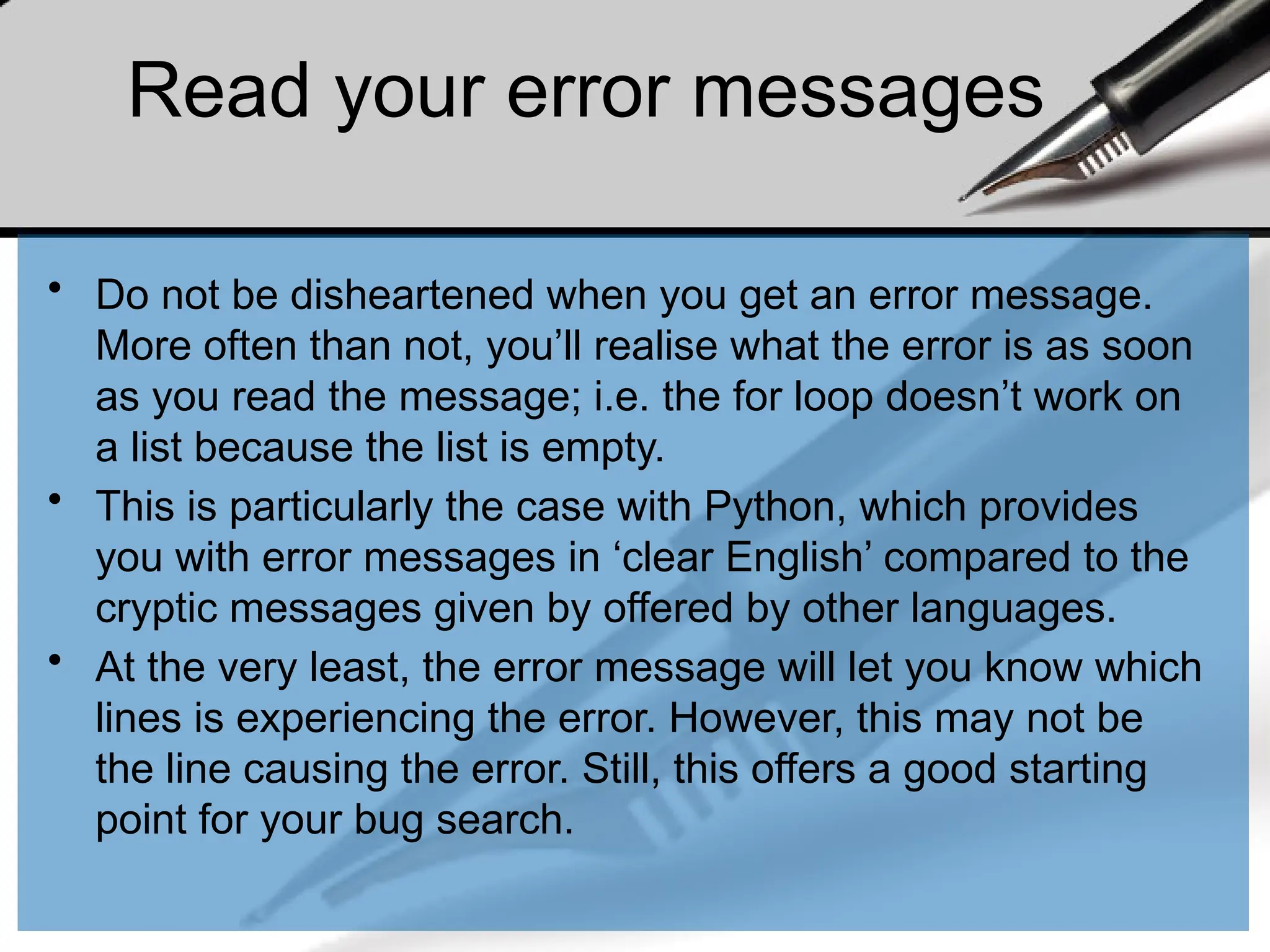 Read your error messages
• Do not be disheartened when you get an error message.
More often than not, you’ll realise what the error is as soon
as you read the message; i.e. the for loop doesn’t work on
a list because the list is empty.
• This is particularly the case with Python, which provides
you with error messages in ‘clear English’ compared to the
cryptic messages given by offered by other languages.
• At the very least, the error message will let you know which
lines is experiencing the error. However, this may not be
the line causing the error. Still, this offers a good starting
point for your bug search.
 