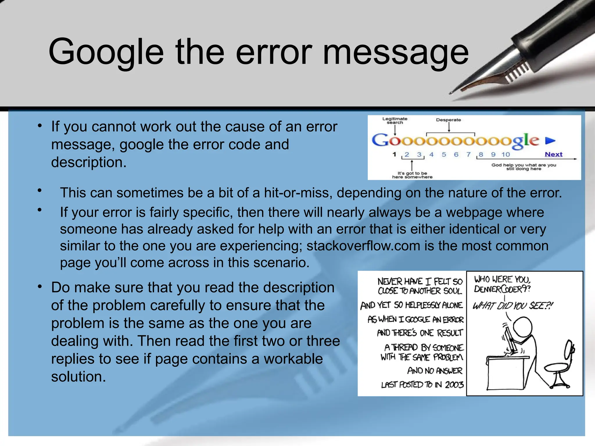 Google the error message
• This can sometimes be a bit of a hit-or-miss, depending on the nature of the error.
• If your error is fairly specific, then there will nearly always be a webpage where
someone has already asked for help with an error that is either identical or very
similar to the one you are experiencing; stackoverflow.com is the most common
page you’ll come across in this scenario.
• Do make sure that you read the description
of the problem carefully to ensure that the
problem is the same as the one you are
dealing with. Then read the first two or three
replies to see if page contains a workable
solution.
• If you cannot work out the cause of an error
message, google the error code and
description.
 