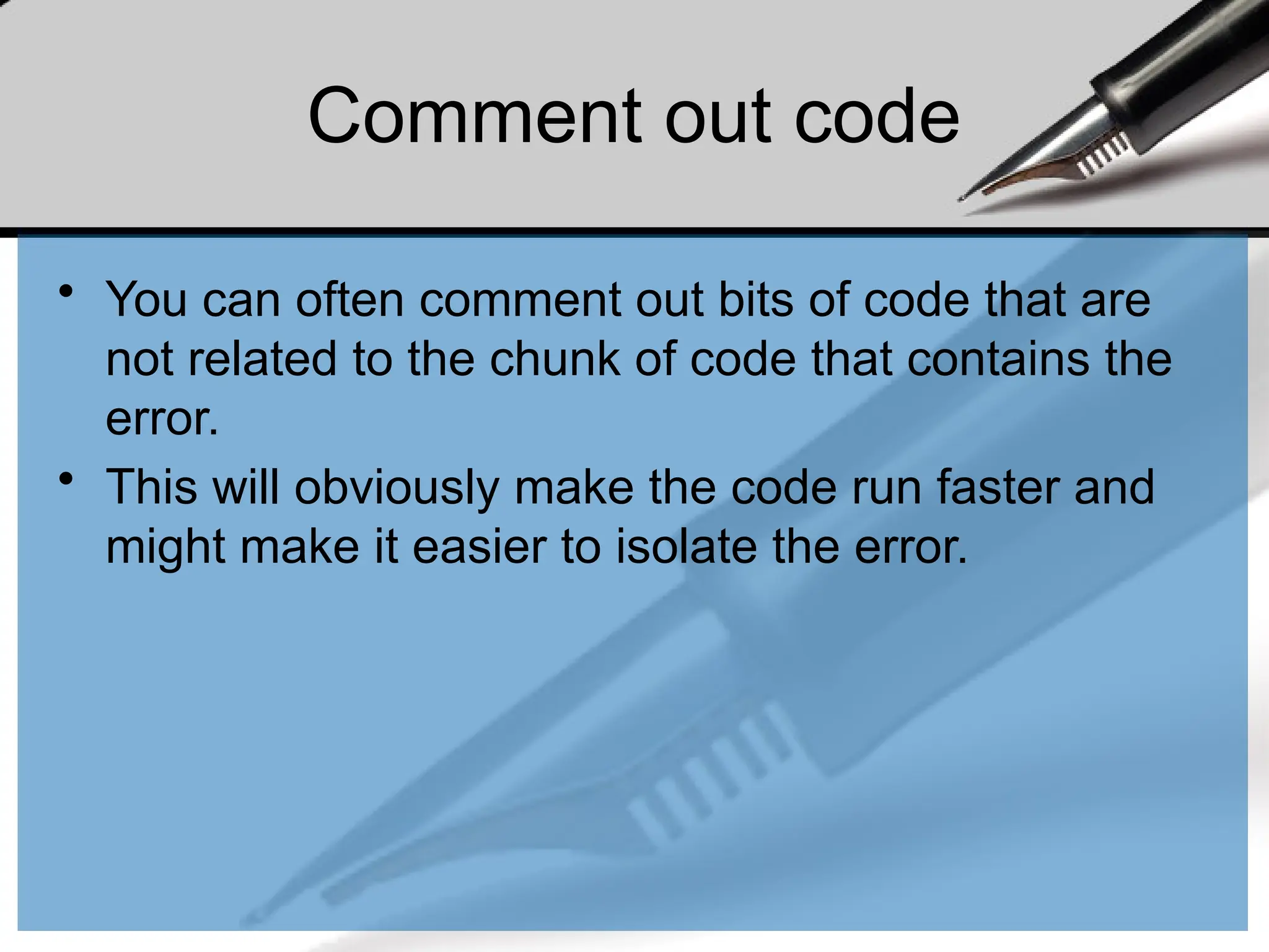Comment out code
• You can often comment out bits of code that are
not related to the chunk of code that contains the
error.
• This will obviously make the code run faster and
might make it easier to isolate the error.
 
