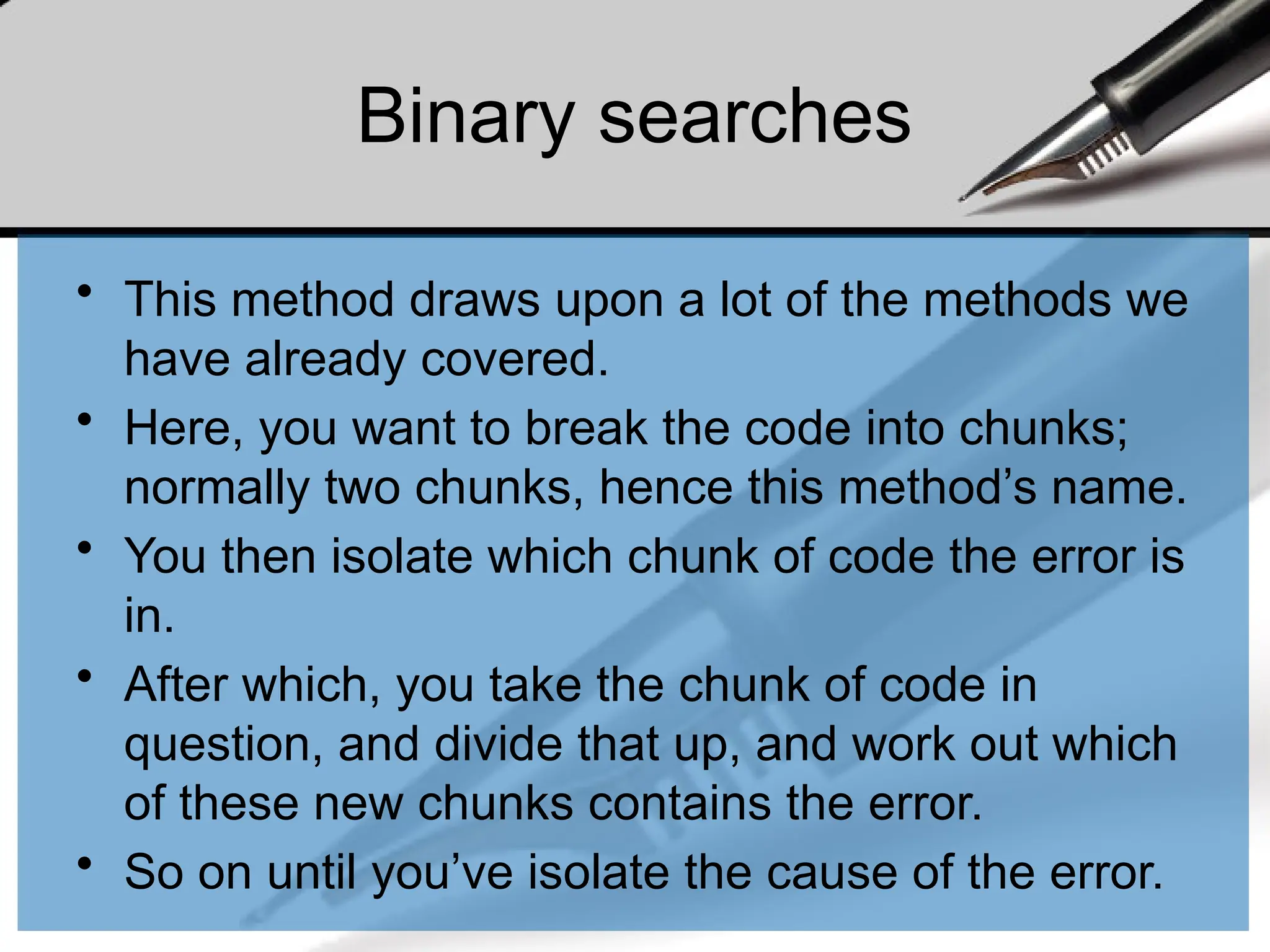 Binary searches
• This method draws upon a lot of the methods we
have already covered.
• Here, you want to break the code into chunks;
normally two chunks, hence this method’s name.
• You then isolate which chunk of code the error is
in.
• After which, you take the chunk of code in
question, and divide that up, and work out which
of these new chunks contains the error.
• So on until you’ve isolate the cause of the error.
 