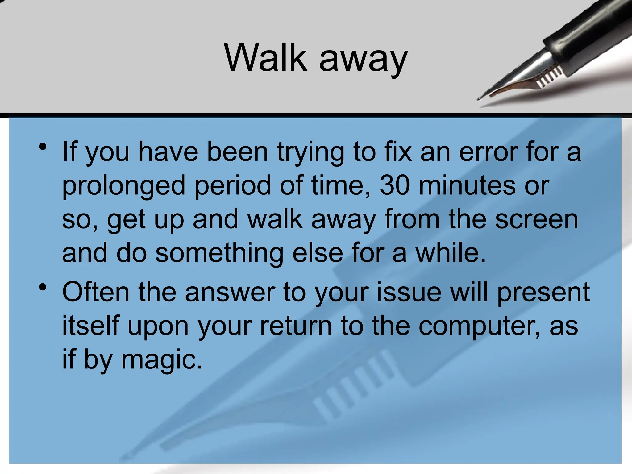 Walk away
• If you have been trying to fix an error for a
prolonged period of time, 30 minutes or
so, get up and walk away from the screen
and do something else for a while.
• Often the answer to your issue will present
itself upon your return to the computer, as
if by magic.
 