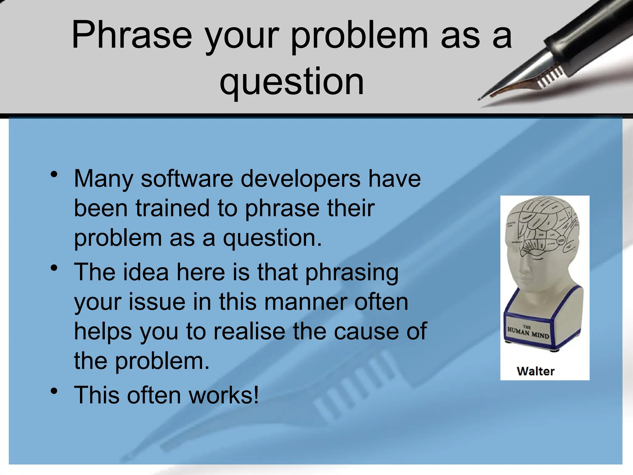 Phrase your problem as a
question
• Many software developers have
been trained to phrase their
problem as a question.
• The idea here is that phrasing
your issue in this manner often
helps you to realise the cause of
the problem.
• This often works!
 