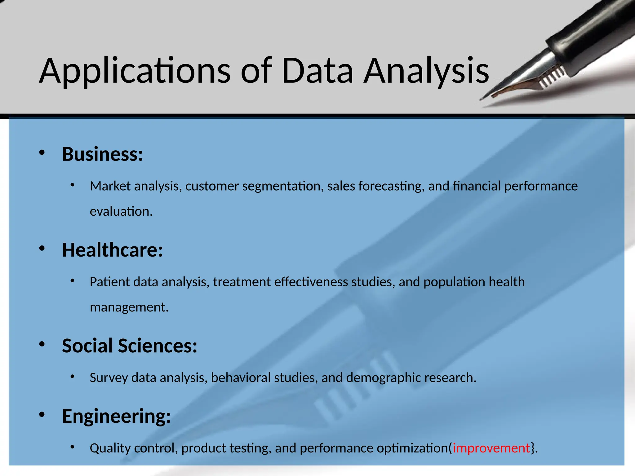 Applications of Data Analysis
• Business:
• Market analysis, customer segmentation, sales forecasting, and financial performance
evaluation.
• Healthcare:
• Patient data analysis, treatment effectiveness studies, and population health
management.
• Social Sciences:
• Survey data analysis, behavioral studies, and demographic research.
• Engineering:
• Quality control, product testing, and performance optimization(improvement}.
 