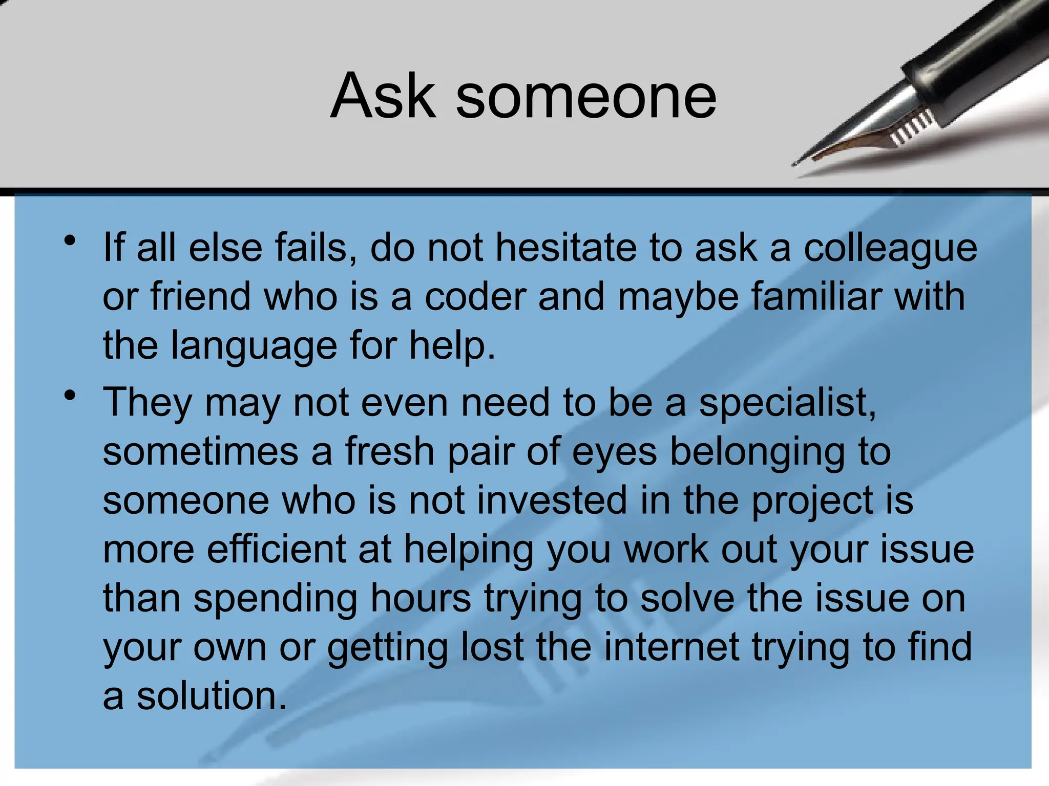 Ask someone
• If all else fails, do not hesitate to ask a colleague
or friend who is a coder and maybe familiar with
the language for help.
• They may not even need to be a specialist,
sometimes a fresh pair of eyes belonging to
someone who is not invested in the project is
more efficient at helping you work out your issue
than spending hours trying to solve the issue on
your own or getting lost the internet trying to find
a solution.
 