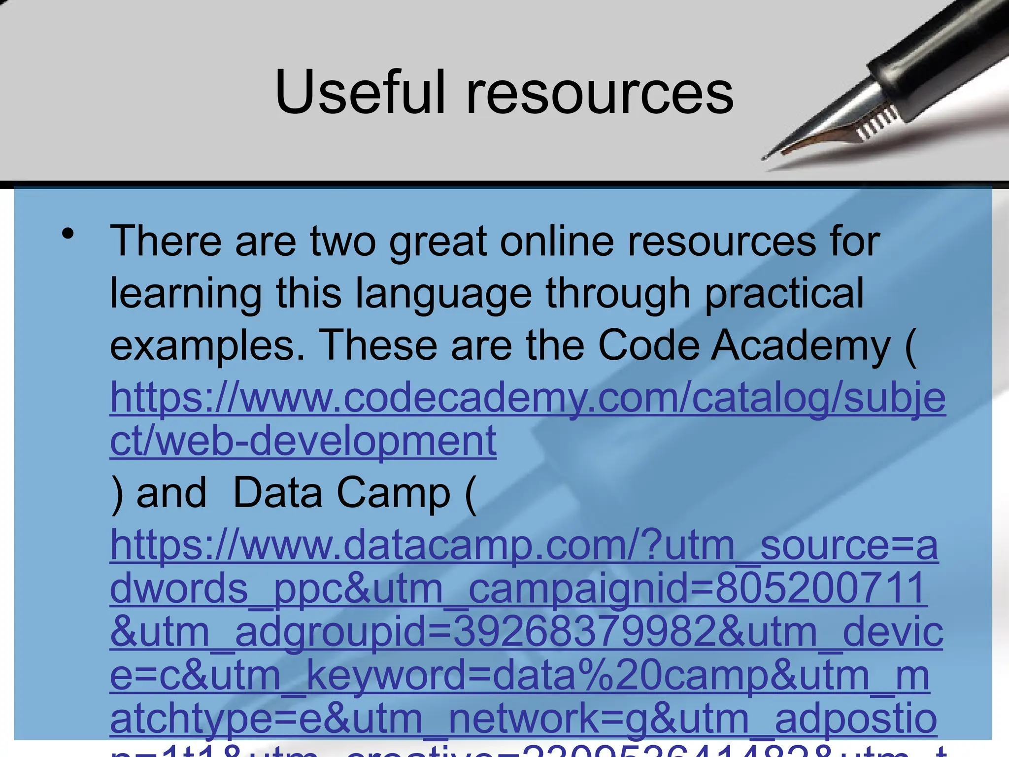 Useful resources
• There are two great online resources for
learning this language through practical
examples. These are the Code Academy (
https://www.codecademy.com/catalog/subje
ct/web-development
) and Data Camp (
https://www.datacamp.com/?utm_source=a
dwords_ppc&utm_campaignid=805200711
&utm_adgroupid=39268379982&utm_devic
e=c&utm_keyword=data%20camp&utm_m
atchtype=e&utm_network=g&utm_adpostio
 