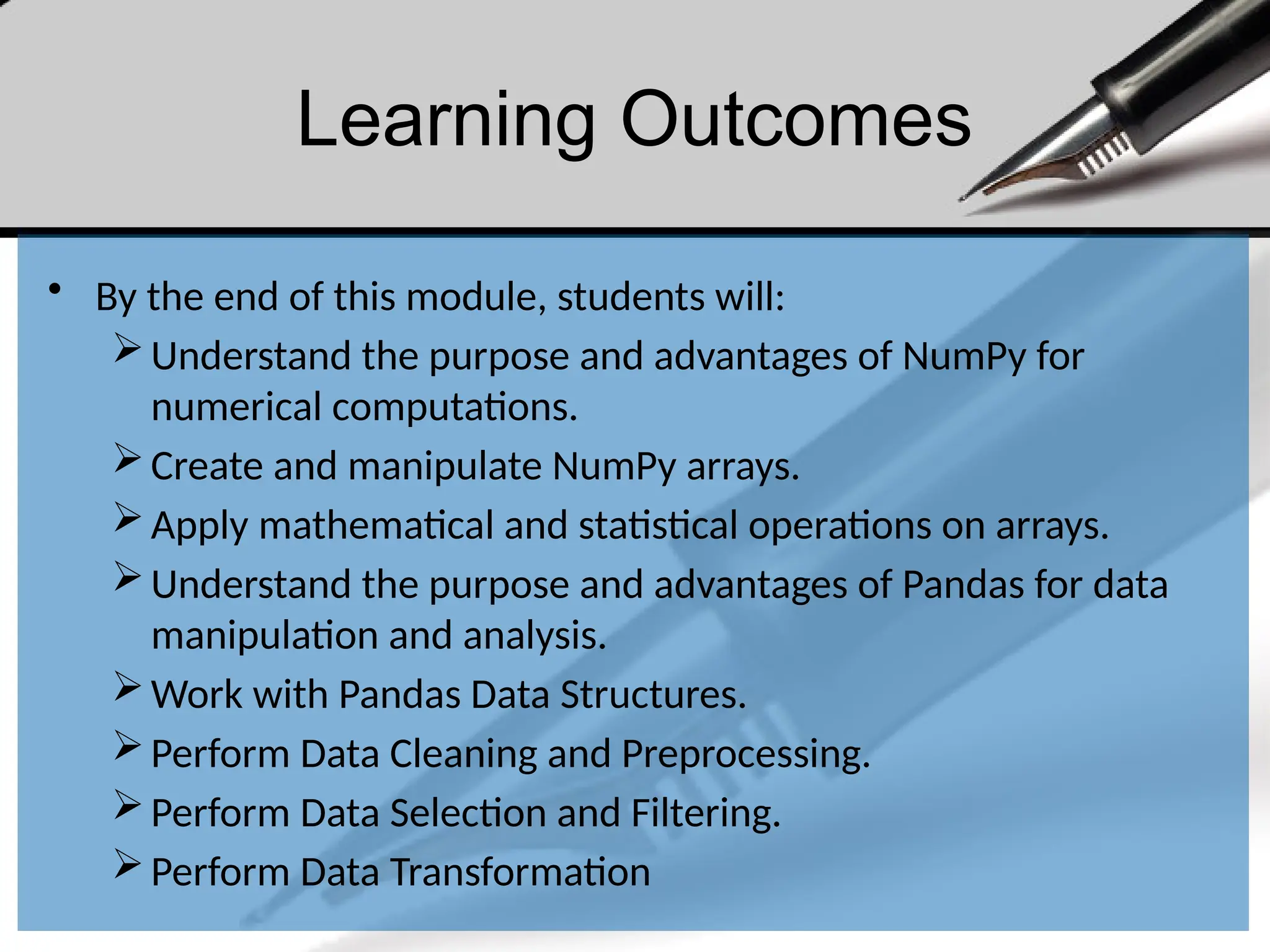 Learning Outcomes
• By the end of this module, students will:
Understand the purpose and advantages of NumPy for
numerical computations.
Create and manipulate NumPy arrays.
Apply mathematical and statistical operations on arrays.
Understand the purpose and advantages of Pandas for data
manipulation and analysis.
Work with Pandas Data Structures.
Perform Data Cleaning and Preprocessing.
Perform Data Selection and Filtering.
Perform Data Transformation
 