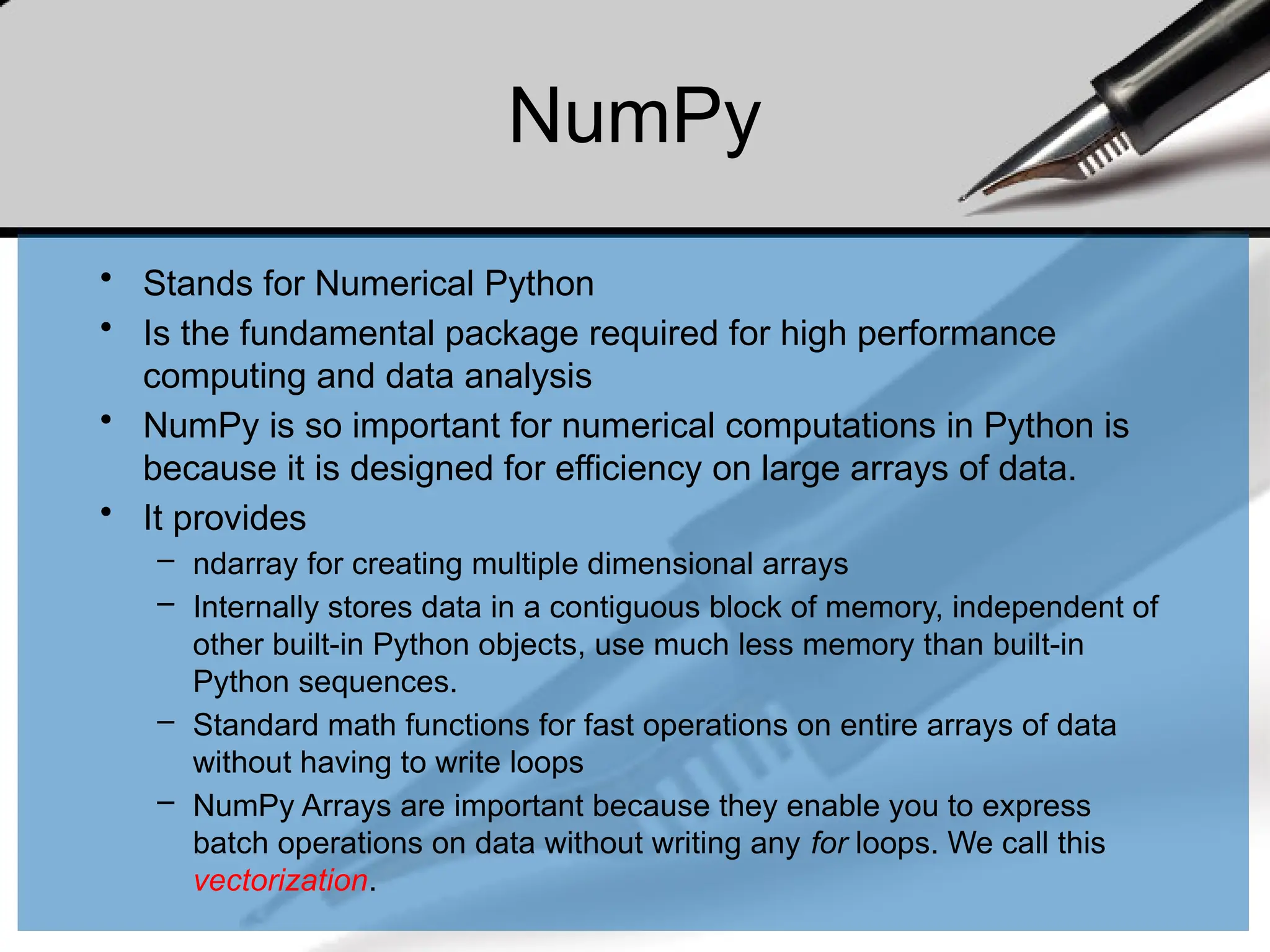 NumPy
• Stands for Numerical Python
• Is the fundamental package required for high performance
computing and data analysis
• NumPy is so important for numerical computations in Python is
because it is designed for efficiency on large arrays of data.
• It provides
– ndarray for creating multiple dimensional arrays
– Internally stores data in a contiguous block of memory, independent of
other built-in Python objects, use much less memory than built-in
Python sequences.
– Standard math functions for fast operations on entire arrays of data
without having to write loops
– NumPy Arrays are important because they enable you to express
batch operations on data without writing any for loops. We call this
vectorization.
 
