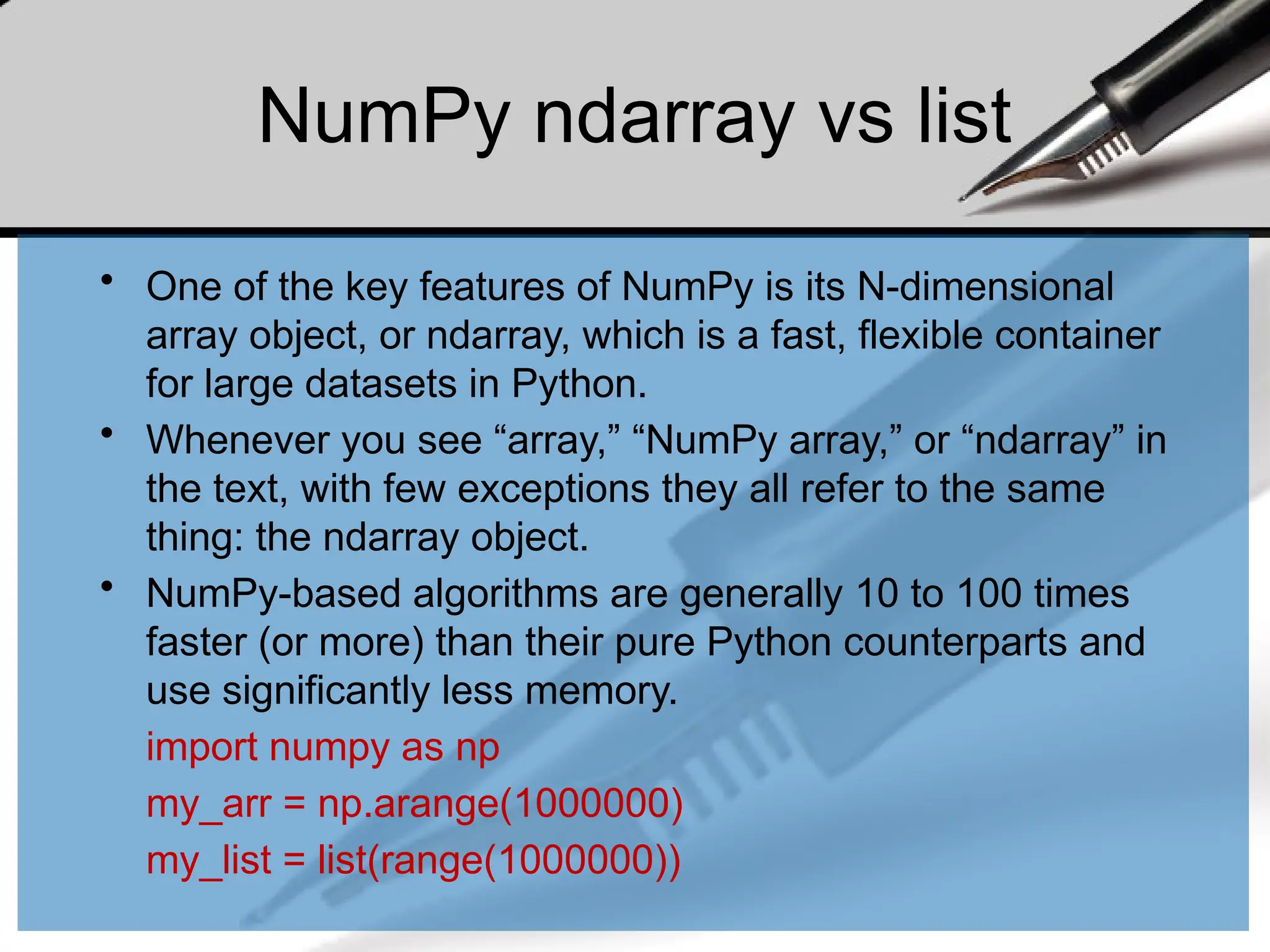 NumPy ndarray vs list
• One of the key features of NumPy is its N-dimensional
array object, or ndarray, which is a fast, flexible container
for large datasets in Python.
• Whenever you see “array,” “NumPy array,” or “ndarray” in
the text, with few exceptions they all refer to the same
thing: the ndarray object.
• NumPy-based algorithms are generally 10 to 100 times
faster (or more) than their pure Python counterparts and
use significantly less memory.
import numpy as np
my_arr = np.arange(1000000)
my_list = list(range(1000000))
 