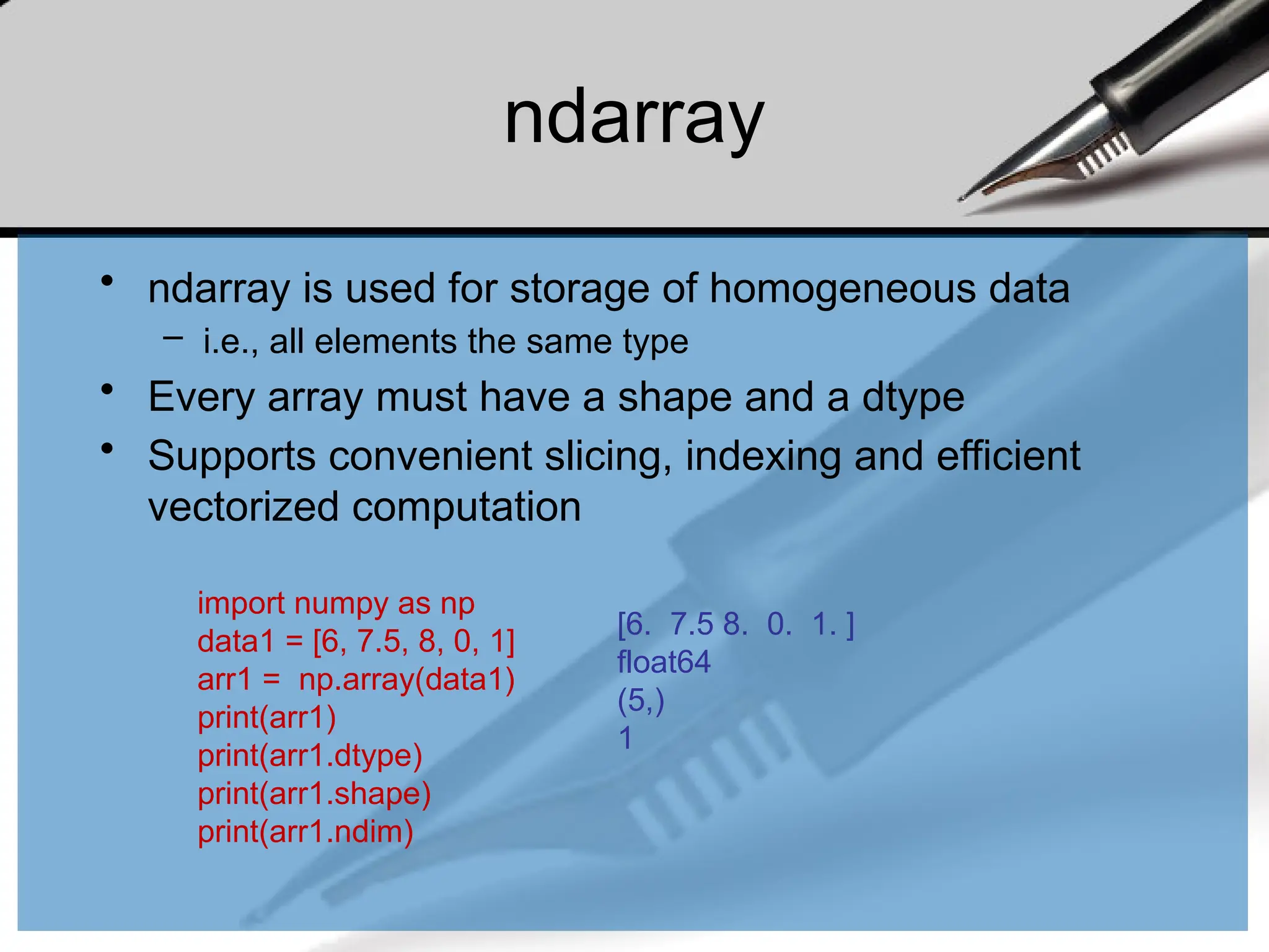 ndarray
• ndarray is used for storage of homogeneous data
– i.e., all elements the same type
• Every array must have a shape and a dtype
• Supports convenient slicing, indexing and efficient
vectorized computation
import numpy as np
data1 = [6, 7.5, 8, 0, 1]
arr1 = np.array(data1)
print(arr1)
print(arr1.dtype)
print(arr1.shape)
print(arr1.ndim)
[6. 7.5 8. 0. 1. ]
float64
(5,)
1
 