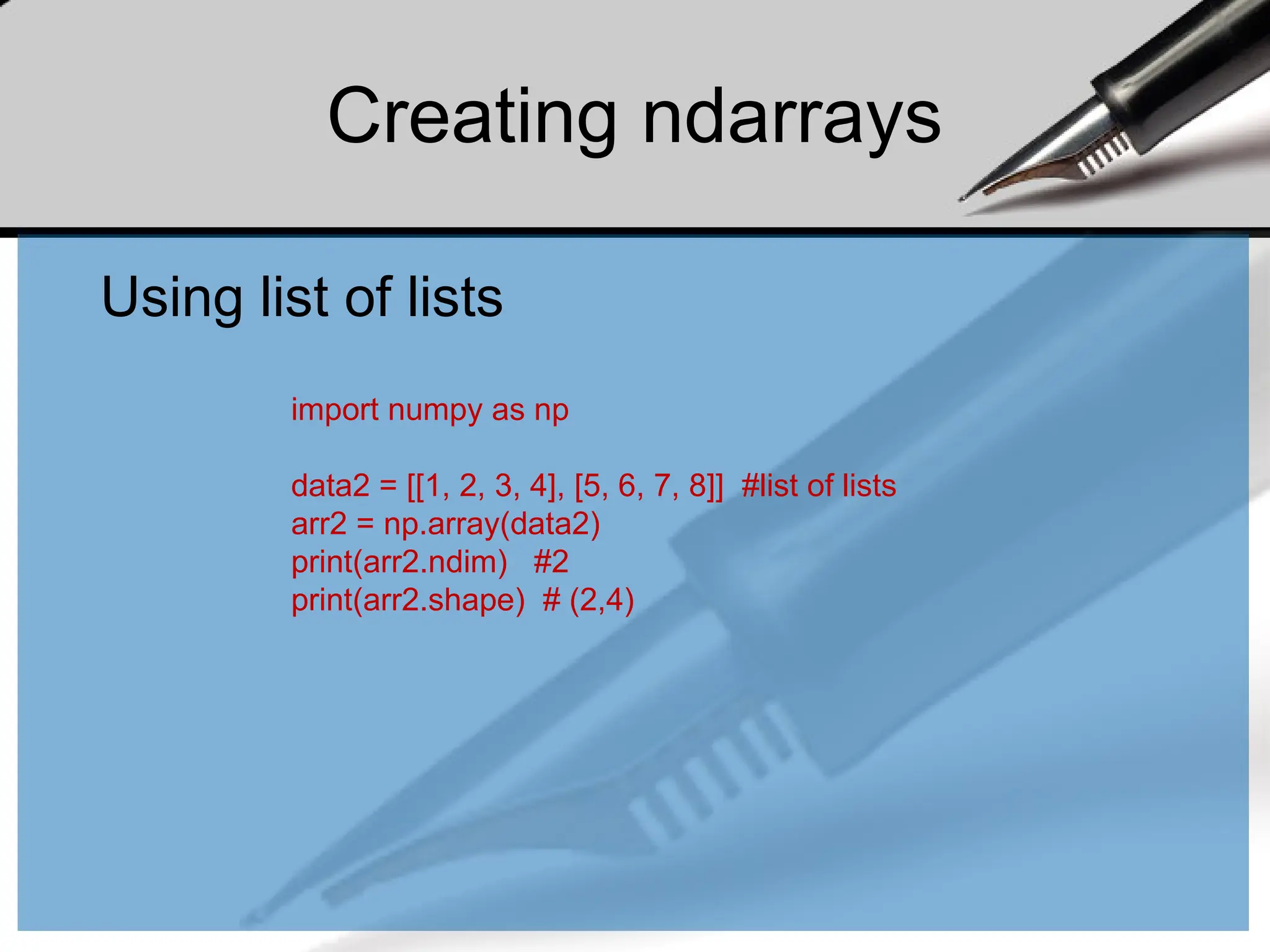 Creating ndarrays
Using list of lists
import numpy as np
data2 = [[1, 2, 3, 4], [5, 6, 7, 8]] #list of lists
arr2 = np.array(data2)
print(arr2.ndim) #2
print(arr2.shape) # (2,4)
 