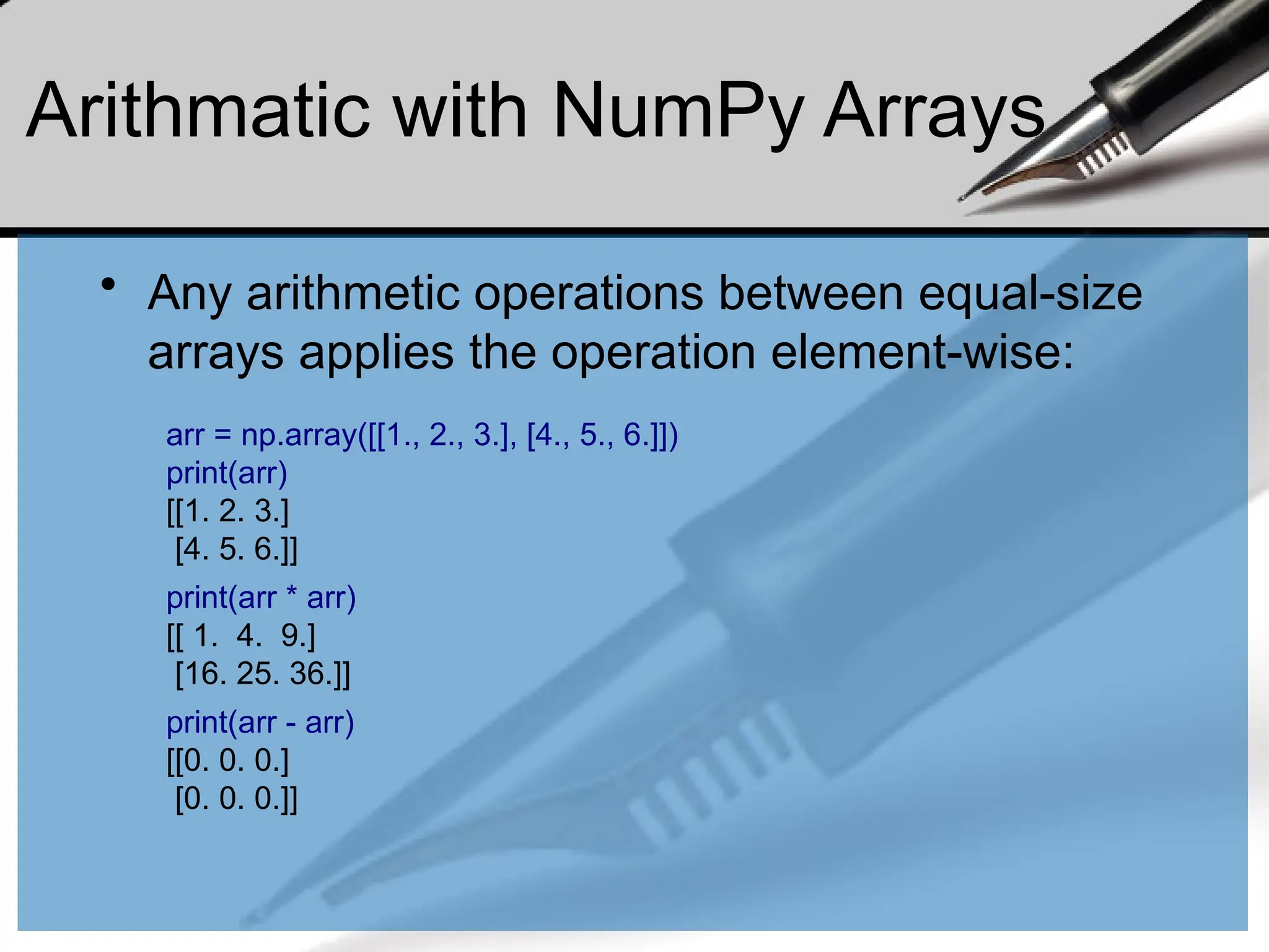 Arithmatic with NumPy Arrays
• Any arithmetic operations between equal-size
arrays applies the operation element-wise:
arr = np.array([[1., 2., 3.], [4., 5., 6.]])
print(arr)
[[1. 2. 3.]
[4. 5. 6.]]
print(arr * arr)
[[ 1. 4. 9.]
[16. 25. 36.]]
print(arr - arr)
[[0. 0. 0.]
[0. 0. 0.]]
 