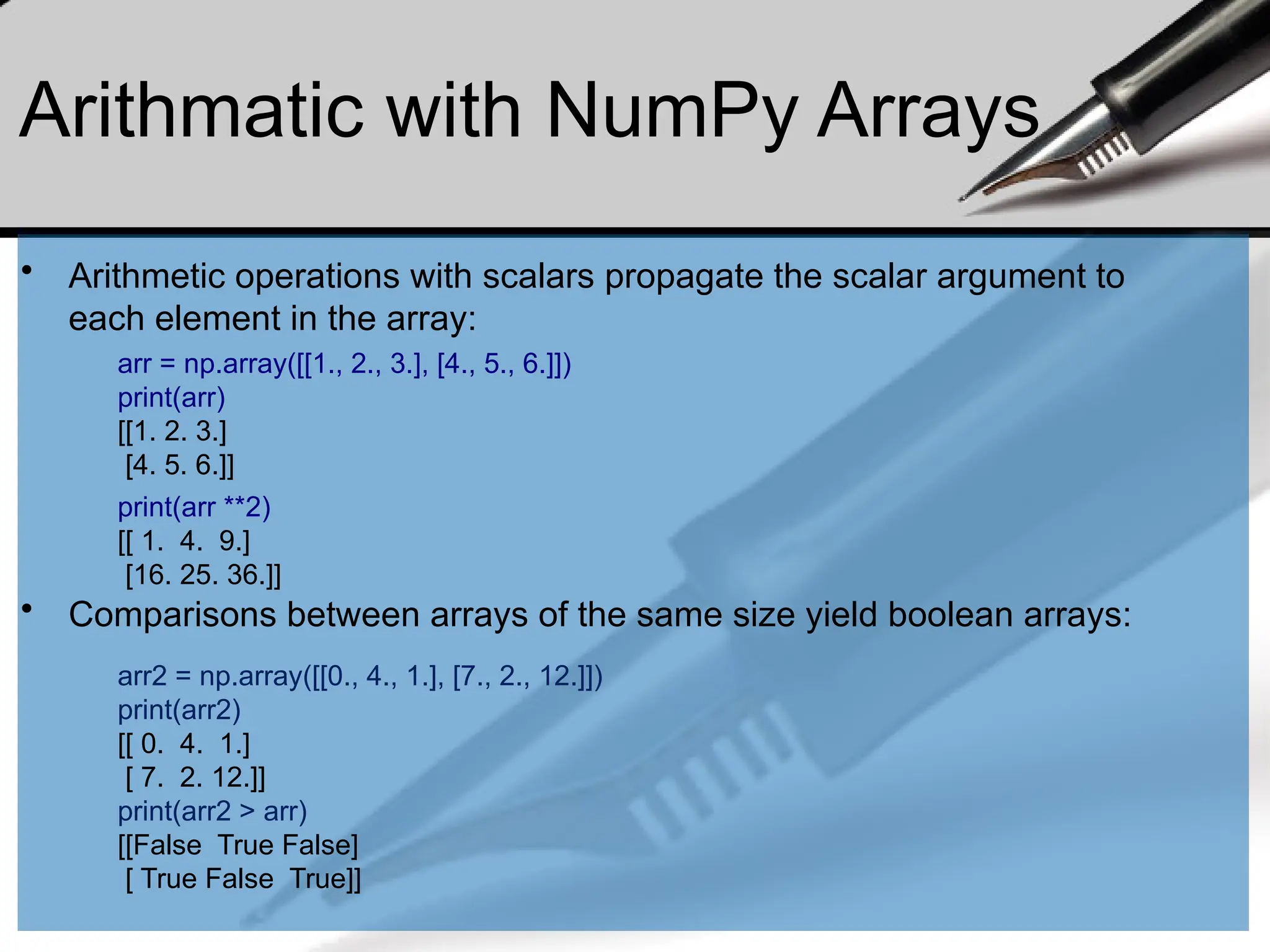 Arithmatic with NumPy Arrays
• Arithmetic operations with scalars propagate the scalar argument to
each element in the array:
• Comparisons between arrays of the same size yield boolean arrays:
arr = np.array([[1., 2., 3.], [4., 5., 6.]])
print(arr)
[[1. 2. 3.]
[4. 5. 6.]]
print(arr **2)
[[ 1. 4. 9.]
[16. 25. 36.]]
arr2 = np.array([[0., 4., 1.], [7., 2., 12.]])
print(arr2)
[[ 0. 4. 1.]
[ 7. 2. 12.]]
print(arr2 > arr)
[[False True False]
[ True False True]]
 