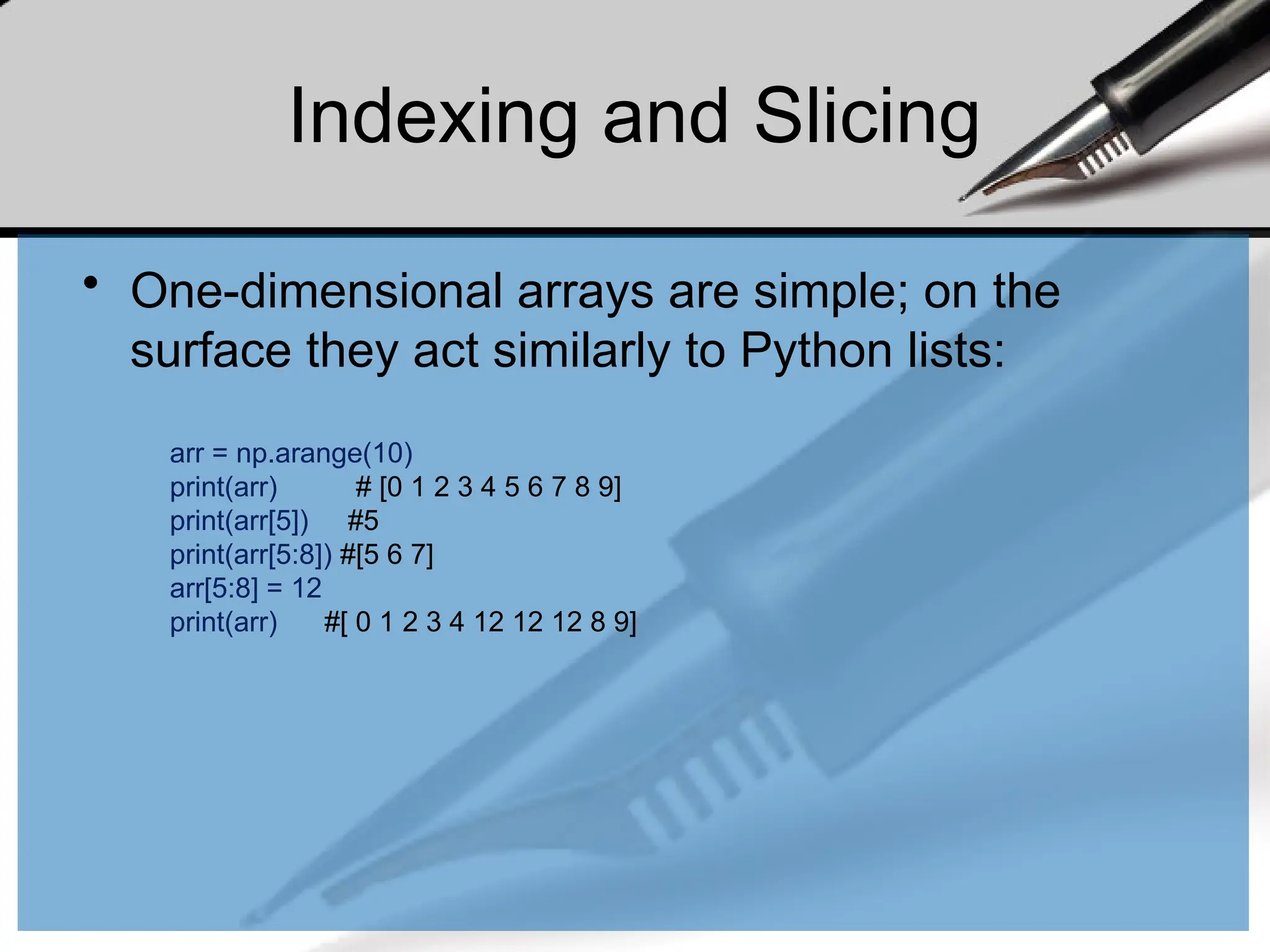 Indexing and Slicing
• One-dimensional arrays are simple; on the
surface they act similarly to Python lists:
arr = np.arange(10)
print(arr) # [0 1 2 3 4 5 6 7 8 9]
print(arr[5]) #5
print(arr[5:8]) #[5 6 7]
arr[5:8] = 12
print(arr) #[ 0 1 2 3 4 12 12 12 8 9]
 