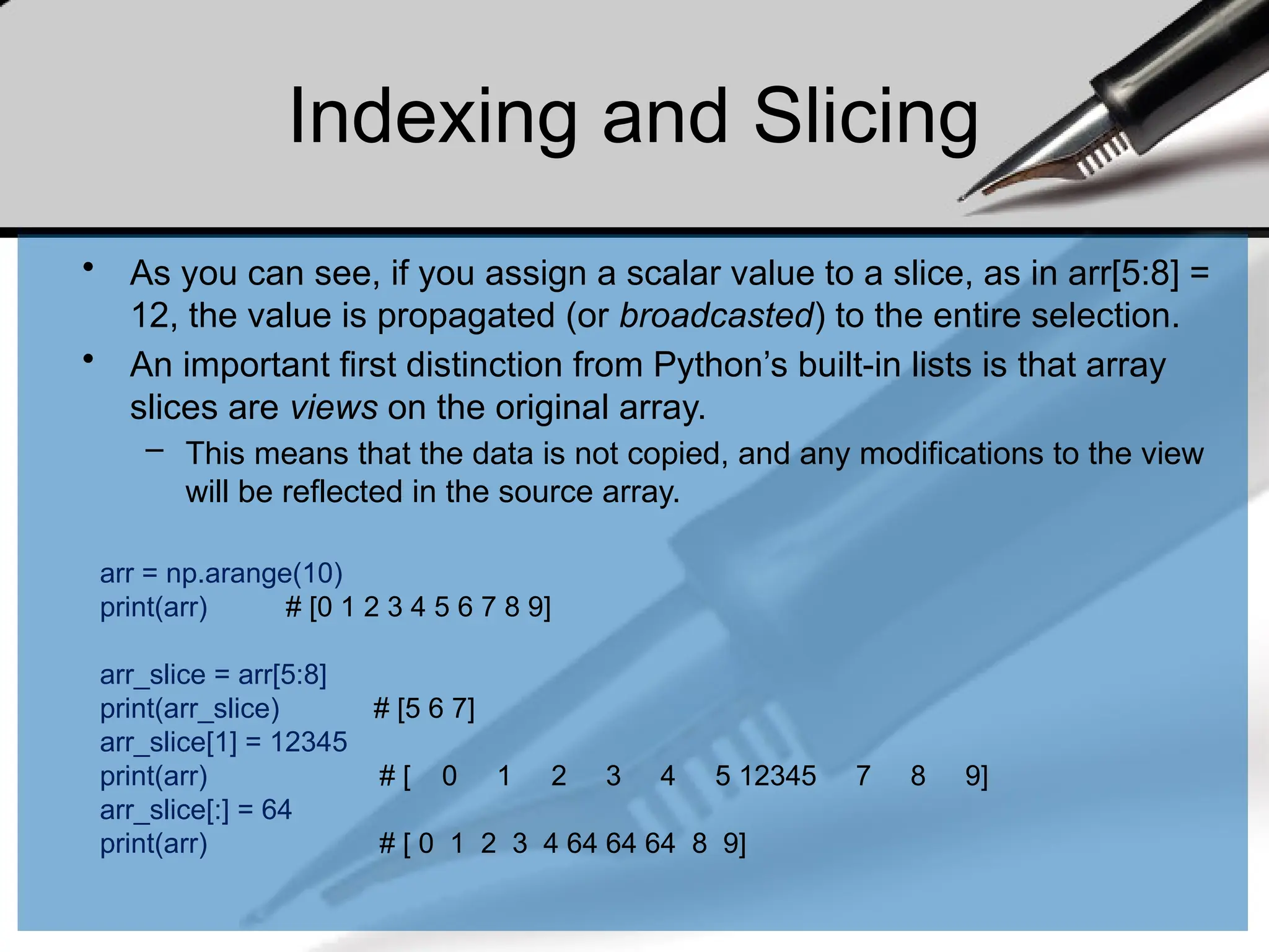 Indexing and Slicing
• As you can see, if you assign a scalar value to a slice, as in arr[5:8] =
12, the value is propagated (or broadcasted) to the entire selection.
• An important first distinction from Python’s built-in lists is that array
slices are views on the original array.
– This means that the data is not copied, and any modifications to the view
will be reflected in the source array.
arr = np.arange(10)
print(arr) # [0 1 2 3 4 5 6 7 8 9]
arr_slice = arr[5:8]
print(arr_slice) # [5 6 7]
arr_slice[1] = 12345
print(arr) # [ 0 1 2 3 4 5 12345 7 8 9]
arr_slice[:] = 64
print(arr) # [ 0 1 2 3 4 64 64 64 8 9]
 