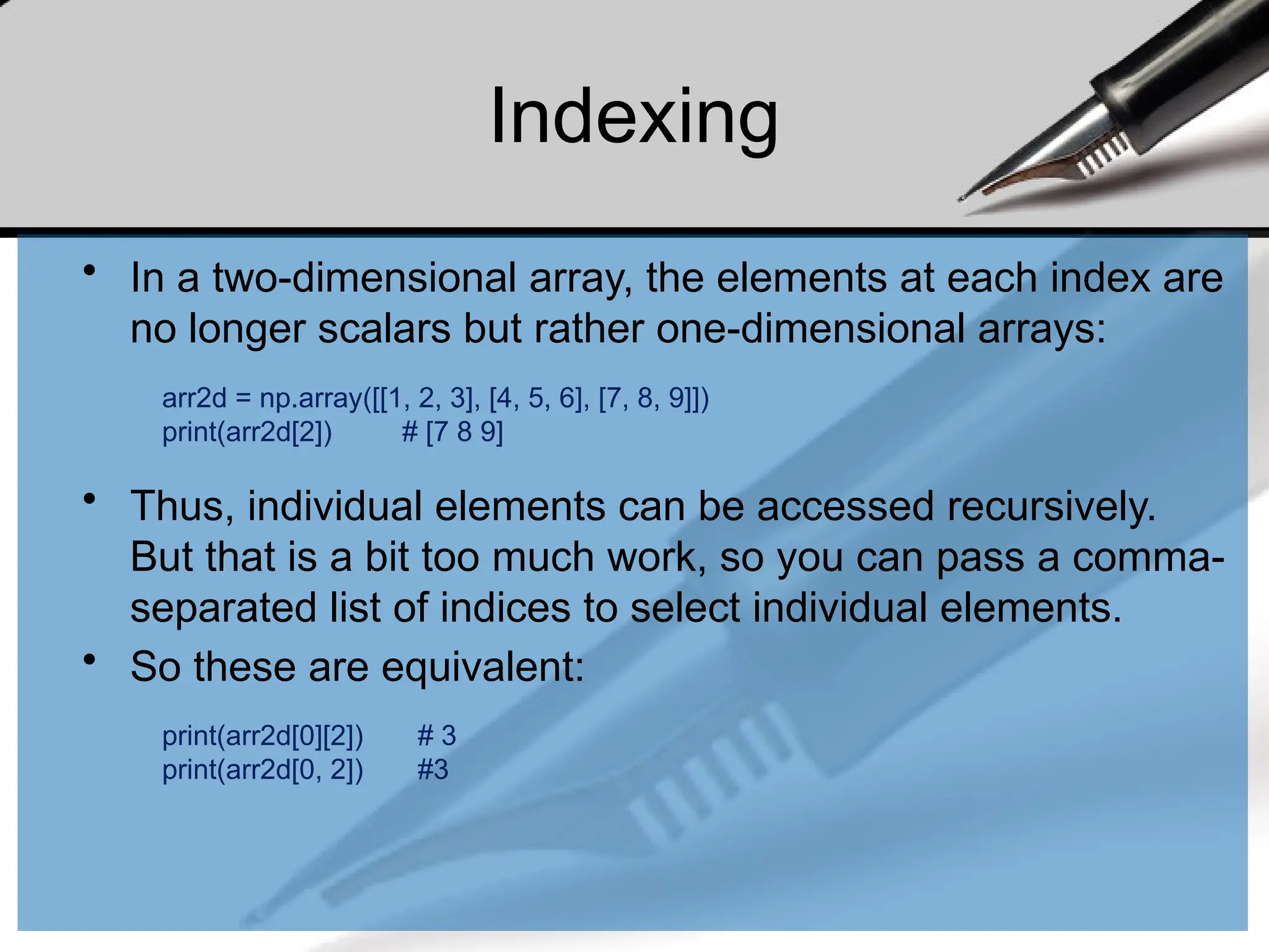 Indexing
• In a two-dimensional array, the elements at each index are
no longer scalars but rather one-dimensional arrays:
• Thus, individual elements can be accessed recursively.
But that is a bit too much work, so you can pass a comma-
separated list of indices to select individual elements.
• So these are equivalent:
arr2d = np.array([[1, 2, 3], [4, 5, 6], [7, 8, 9]])
print(arr2d[2]) # [7 8 9]
print(arr2d[0][2]) # 3
print(arr2d[0, 2]) #3
 
