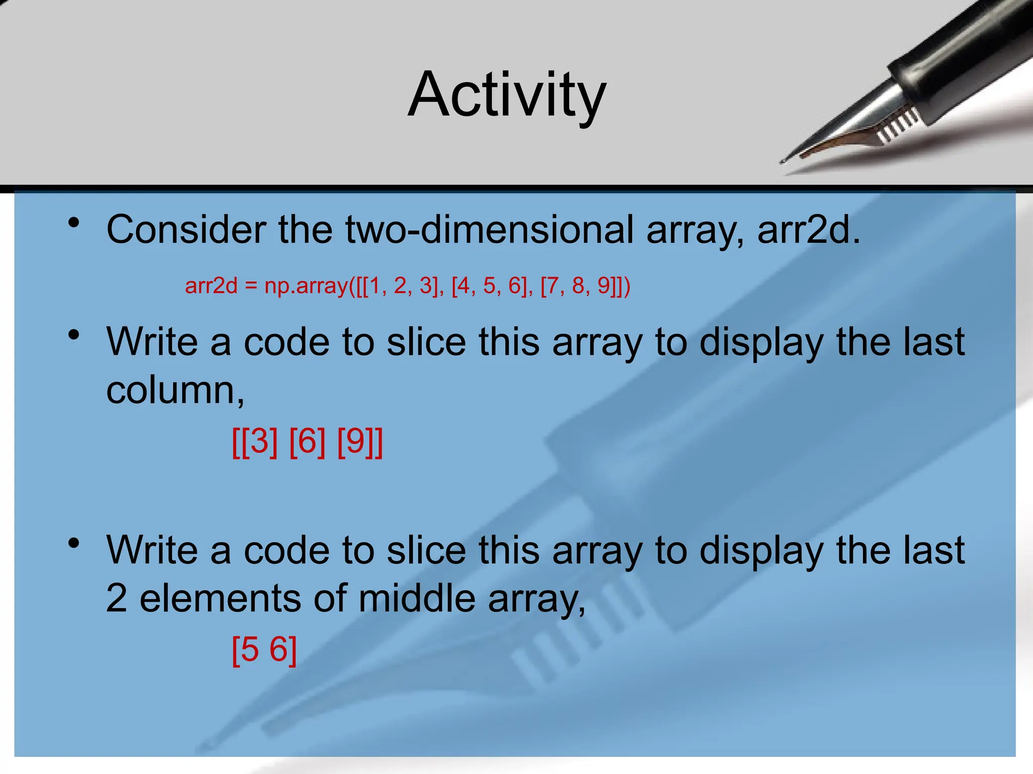 Activity
• Consider the two-dimensional array, arr2d.
• Write a code to slice this array to display the last
column,
[[3] [6] [9]]
• Write a code to slice this array to display the last
2 elements of middle array,
[5 6]
arr2d = np.array([[1, 2, 3], [4, 5, 6], [7, 8, 9]])
 