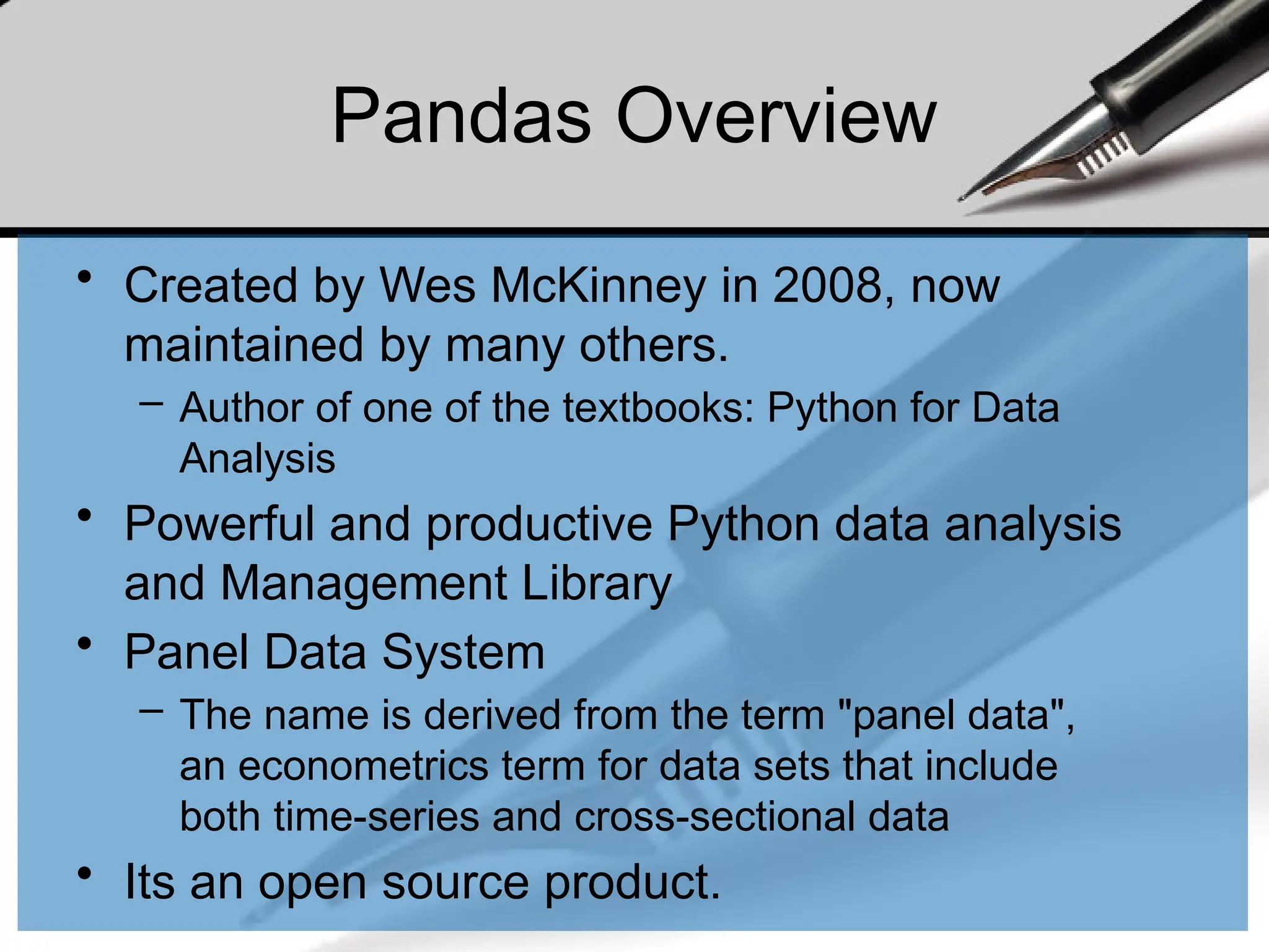 Pandas Overview
• Created by Wes McKinney in 2008, now
maintained by many others.
– Author of one of the textbooks: Python for Data
Analysis
• Powerful and productive Python data analysis
and Management Library
• Panel Data System
– The name is derived from the term "panel data",
an econometrics term for data sets that include
both time-series and cross-sectional data
• Its an open source product.
 