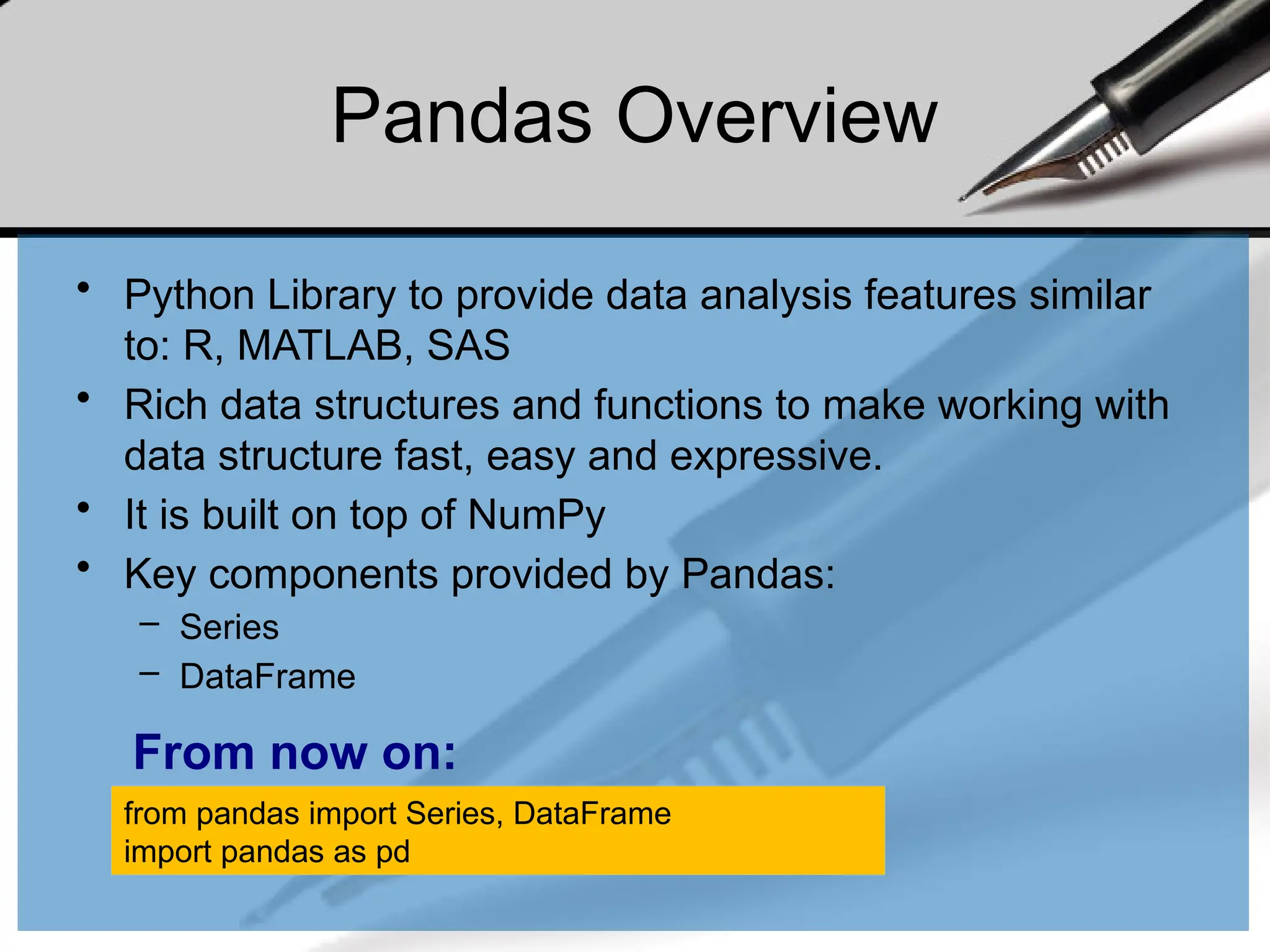 Pandas Overview
• Python Library to provide data analysis features similar
to: R, MATLAB, SAS
• Rich data structures and functions to make working with
data structure fast, easy and expressive.
• It is built on top of NumPy
• Key components provided by Pandas:
– Series
– DataFrame
from pandas import Series, DataFrame
import pandas as pd
From now on:
 