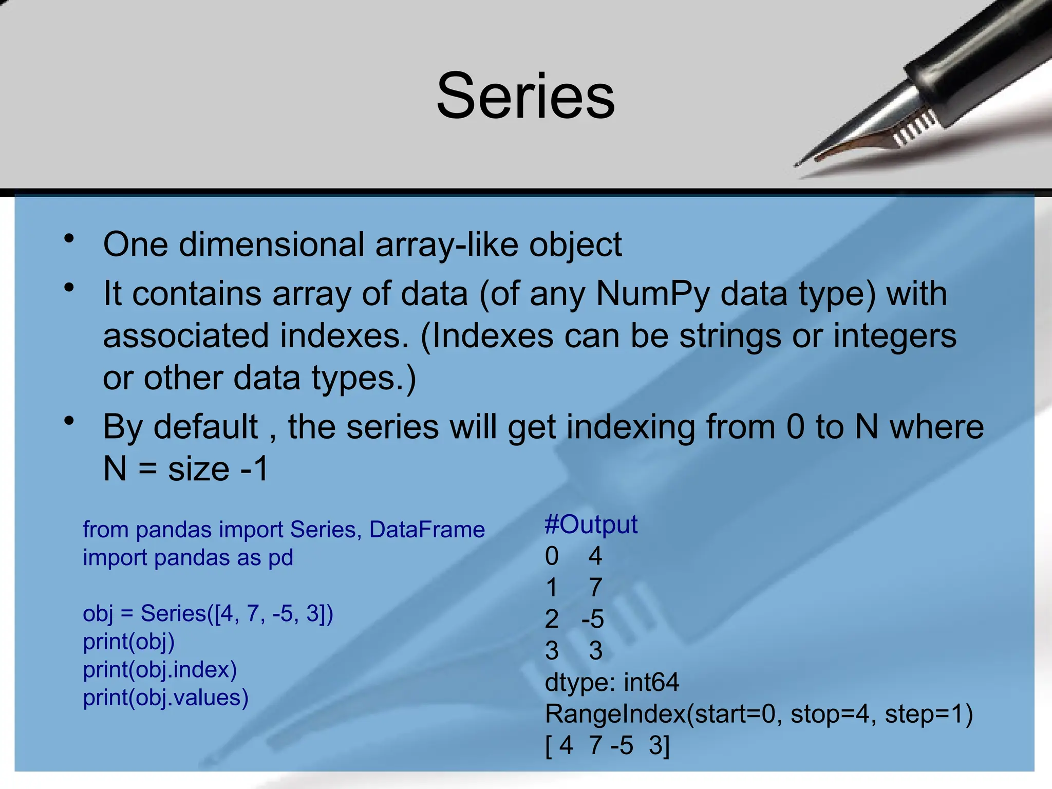 Series
• One dimensional array-like object
• It contains array of data (of any NumPy data type) with
associated indexes. (Indexes can be strings or integers
or other data types.)
• By default , the series will get indexing from 0 to N where
N = size -1
from pandas import Series, DataFrame
import pandas as pd
obj = Series([4, 7, -5, 3])
print(obj)
print(obj.index)
print(obj.values)
#Output
0 4
1 7
2 -5
3 3
dtype: int64
RangeIndex(start=0, stop=4, step=1)
[ 4 7 -5 3]
 