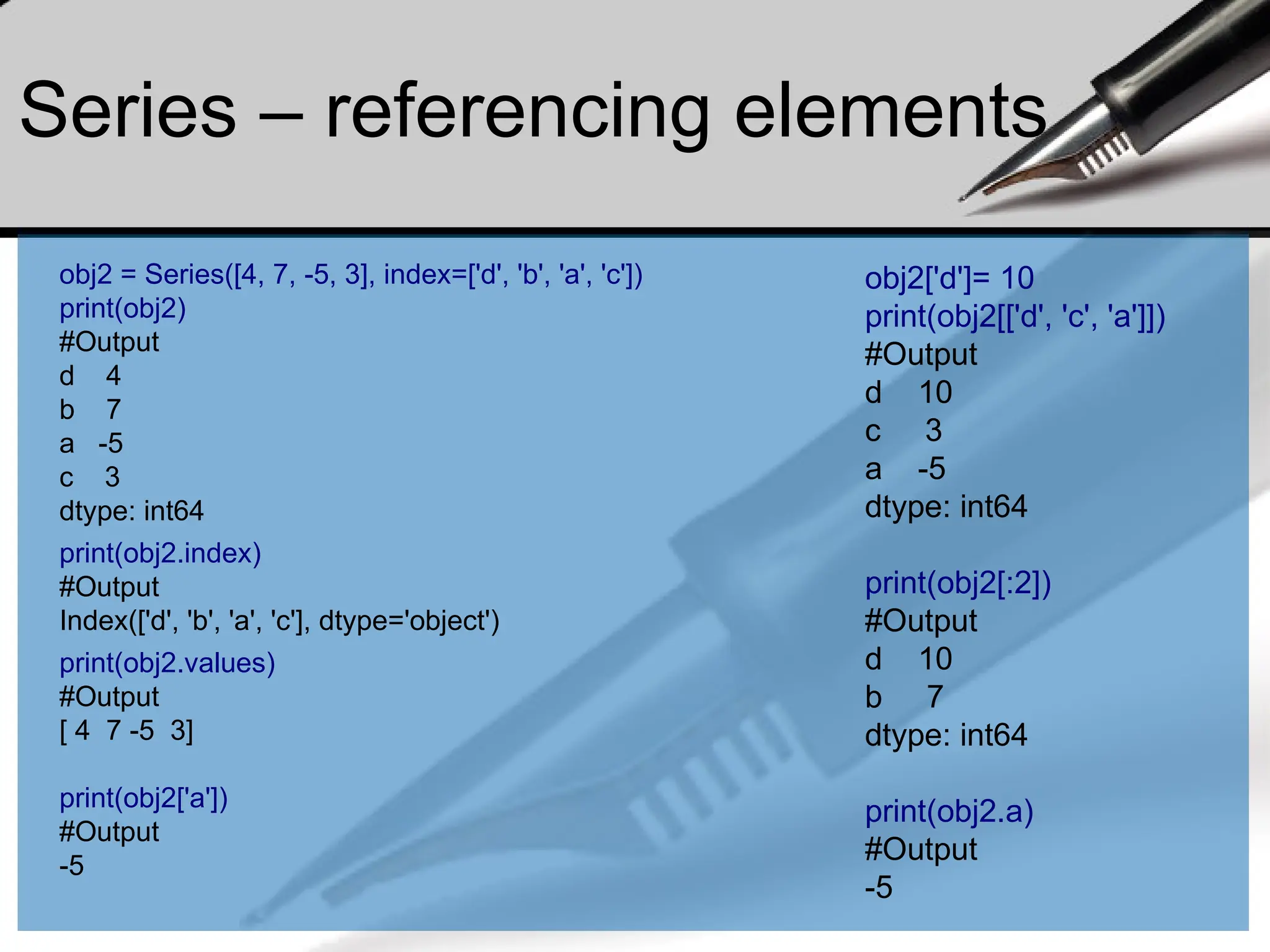 Series – referencing elements
obj2 = Series([4, 7, -5, 3], index=['d', 'b', 'a', 'c'])
print(obj2)
#Output
d 4
b 7
a -5
c 3
dtype: int64
print(obj2.index)
#Output
Index(['d', 'b', 'a', 'c'], dtype='object')
print(obj2.values)
#Output
[ 4 7 -5 3]
print(obj2['a'])
#Output
-5
obj2['d']= 10
print(obj2[['d', 'c', 'a']])
#Output
d 10
c 3
a -5
dtype: int64
print(obj2[:2])
#Output
d 10
b 7
dtype: int64
print(obj2.a)
#Output
-5
 