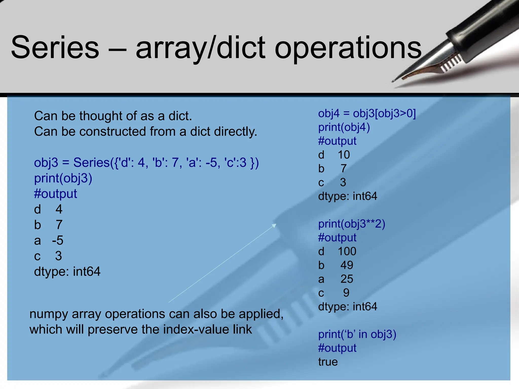 Series – array/dict operations
numpy array operations can also be applied,
which will preserve the index-value link
obj4 = obj3[obj3>0]
print(obj4)
#output
d 10
b 7
c 3
dtype: int64
print(obj3**2)
#output
d 100
b 49
a 25
c 9
dtype: int64
print(‘b’ in obj3)
#output
true
Can be thought of as a dict.
Can be constructed from a dict directly.
obj3 = Series({'d': 4, 'b': 7, 'a': -5, 'c':3 })
print(obj3)
#output
d 4
b 7
a -5
c 3
dtype: int64
 