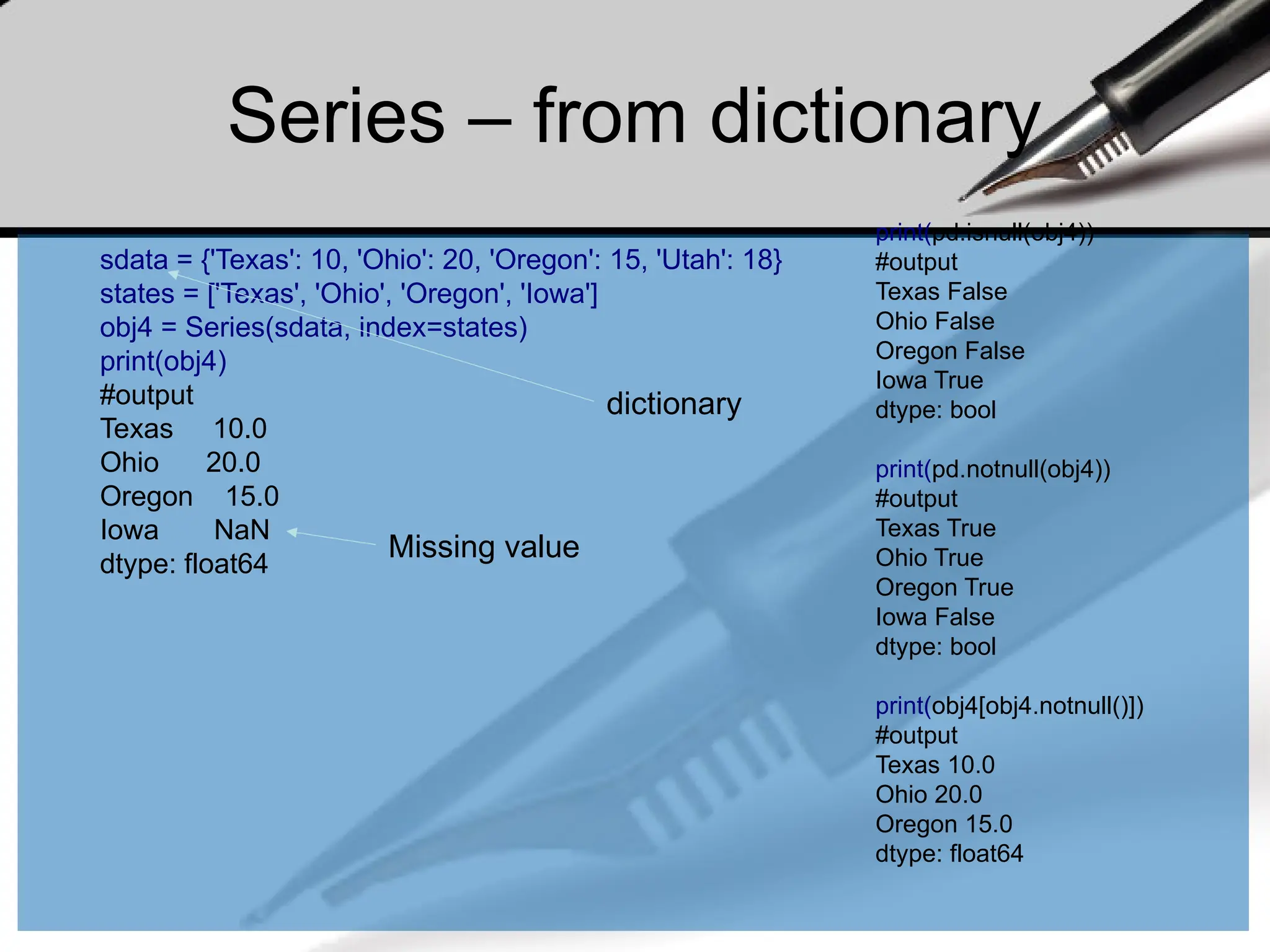 Series – from dictionary
sdata = {'Texas': 10, 'Ohio': 20, 'Oregon': 15, 'Utah': 18}
states = ['Texas', 'Ohio', 'Oregon', 'Iowa']
obj4 = Series(sdata, index=states)
print(obj4)
#output
Texas 10.0
Ohio 20.0
Oregon 15.0
Iowa NaN
dtype: float64
Missing value
print(pd.isnull(obj4))
#output
Texas False
Ohio False
Oregon False
Iowa True
dtype: bool
print(pd.notnull(obj4))
#output
Texas True
Ohio True
Oregon True
Iowa False
dtype: bool
print(obj4[obj4.notnull()])
#output
Texas 10.0
Ohio 20.0
Oregon 15.0
dtype: float64
dictionary
 