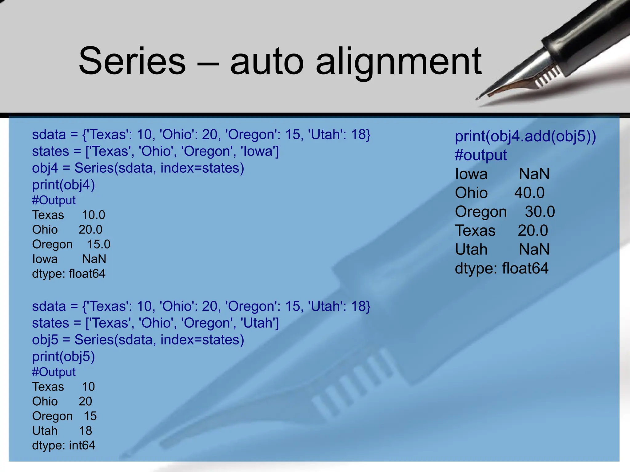 Series – auto alignment
print(obj4.add(obj5))
#output
Iowa NaN
Ohio 40.0
Oregon 30.0
Texas 20.0
Utah NaN
dtype: float64
sdata = {'Texas': 10, 'Ohio': 20, 'Oregon': 15, 'Utah': 18}
states = ['Texas', 'Ohio', 'Oregon', 'Iowa']
obj4 = Series(sdata, index=states)
print(obj4)
#Output
Texas 10.0
Ohio 20.0
Oregon 15.0
Iowa NaN
dtype: float64
sdata = {'Texas': 10, 'Ohio': 20, 'Oregon': 15, 'Utah': 18}
states = ['Texas', 'Ohio', 'Oregon', 'Utah']
obj5 = Series(sdata, index=states)
print(obj5)
#Output
Texas 10
Ohio 20
Oregon 15
Utah 18
dtype: int64
 
