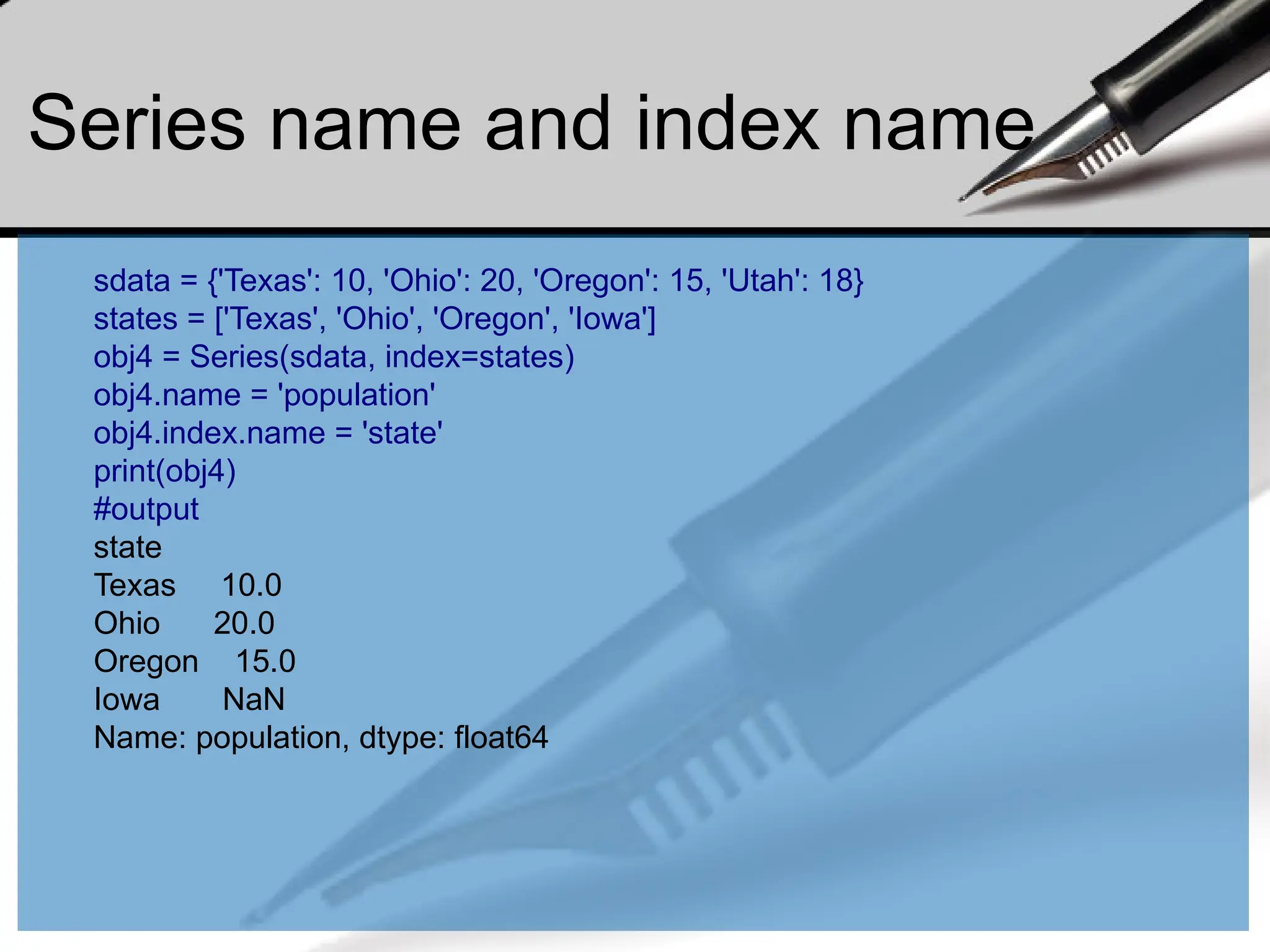Series name and index name
sdata = {'Texas': 10, 'Ohio': 20, 'Oregon': 15, 'Utah': 18}
states = ['Texas', 'Ohio', 'Oregon', 'Iowa']
obj4 = Series(sdata, index=states)
obj4.name = 'population'
obj4.index.name = 'state'
print(obj4)
#output
state
Texas 10.0
Ohio 20.0
Oregon 15.0
Iowa NaN
Name: population, dtype: float64
 