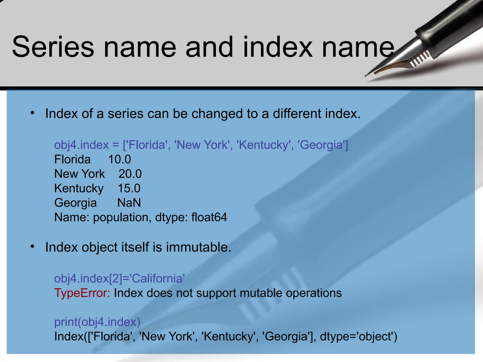 Series name and index name
• Index of a series can be changed to a different index.
obj4.index = ['Florida', 'New York', 'Kentucky', 'Georgia']
Florida 10.0
New York 20.0
Kentucky 15.0
Georgia NaN
Name: population, dtype: float64
• Index object itself is immutable.
obj4.index[2]='California'
TypeError: Index does not support mutable operations
print(obj4.index)
Index(['Florida', 'New York', 'Kentucky', 'Georgia'], dtype='object')
 