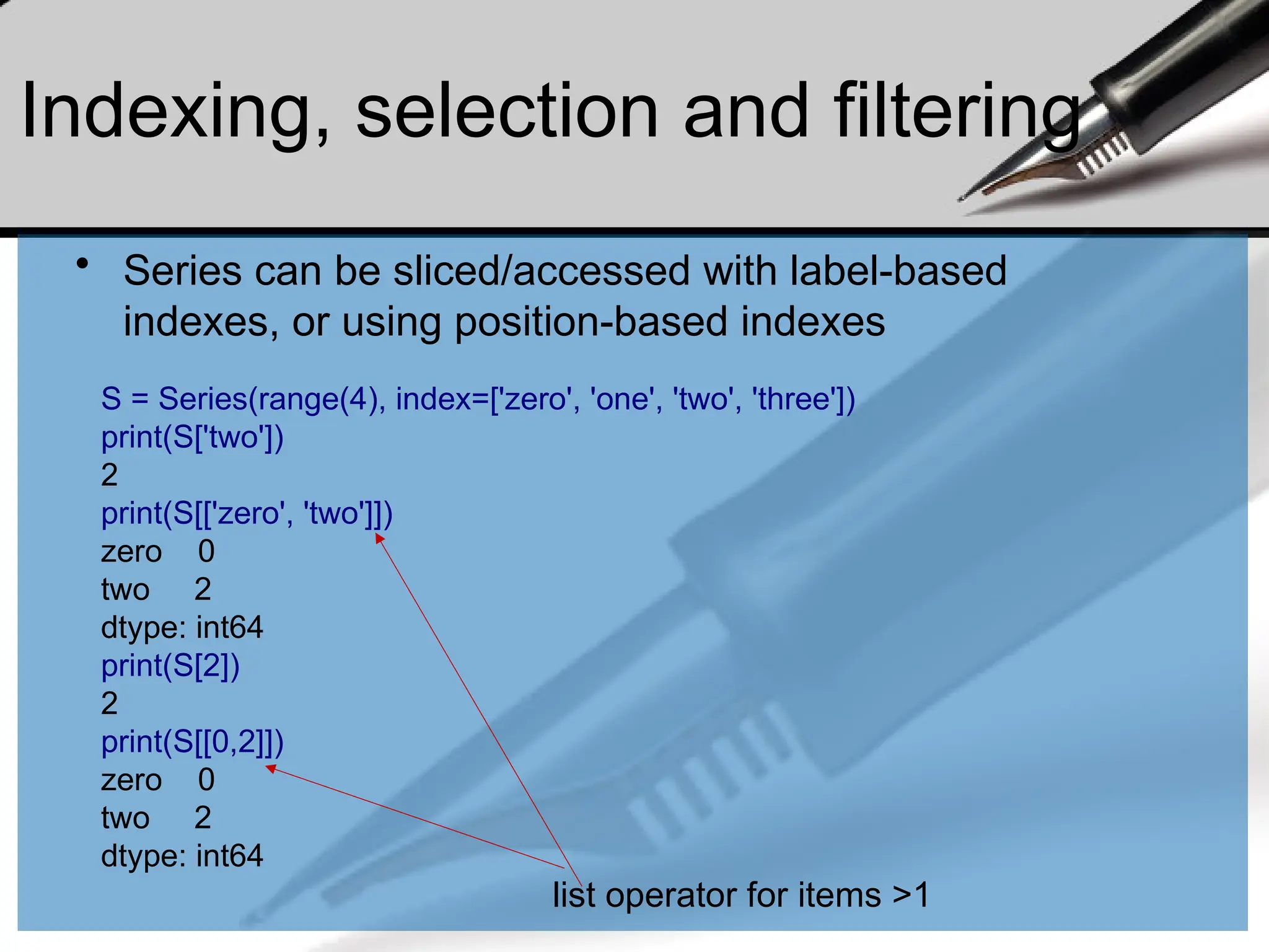 Indexing, selection and filtering
• Series can be sliced/accessed with label-based
indexes, or using position-based indexes
S = Series(range(4), index=['zero', 'one', 'two', 'three'])
print(S['two'])
2
print(S[['zero', 'two']])
zero 0
two 2
dtype: int64
print(S[2])
2
print(S[[0,2]])
zero 0
two 2
dtype: int64
list operator for items >1
 