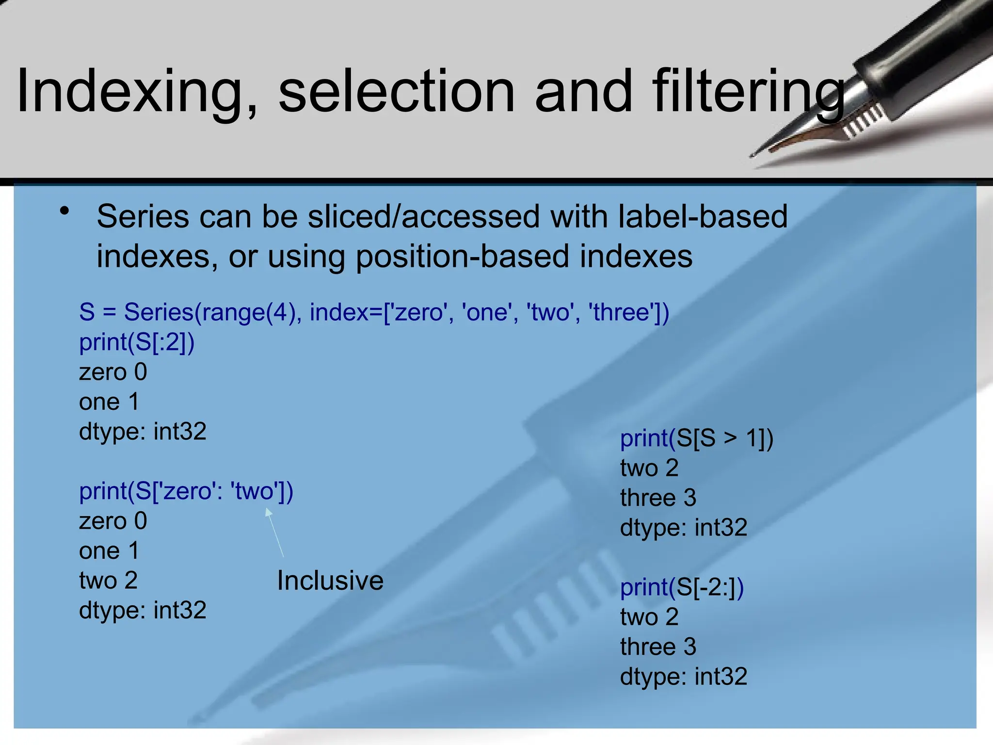 Indexing, selection and filtering
• Series can be sliced/accessed with label-based
indexes, or using position-based indexes
S = Series(range(4), index=['zero', 'one', 'two', 'three'])
print(S[:2])
zero 0
one 1
dtype: int32
print(S['zero': 'two'])
zero 0
one 1
two 2
dtype: int32
Inclusive
print(S[S > 1])
two 2
three 3
dtype: int32
print(S[-2:])
two 2
three 3
dtype: int32
 