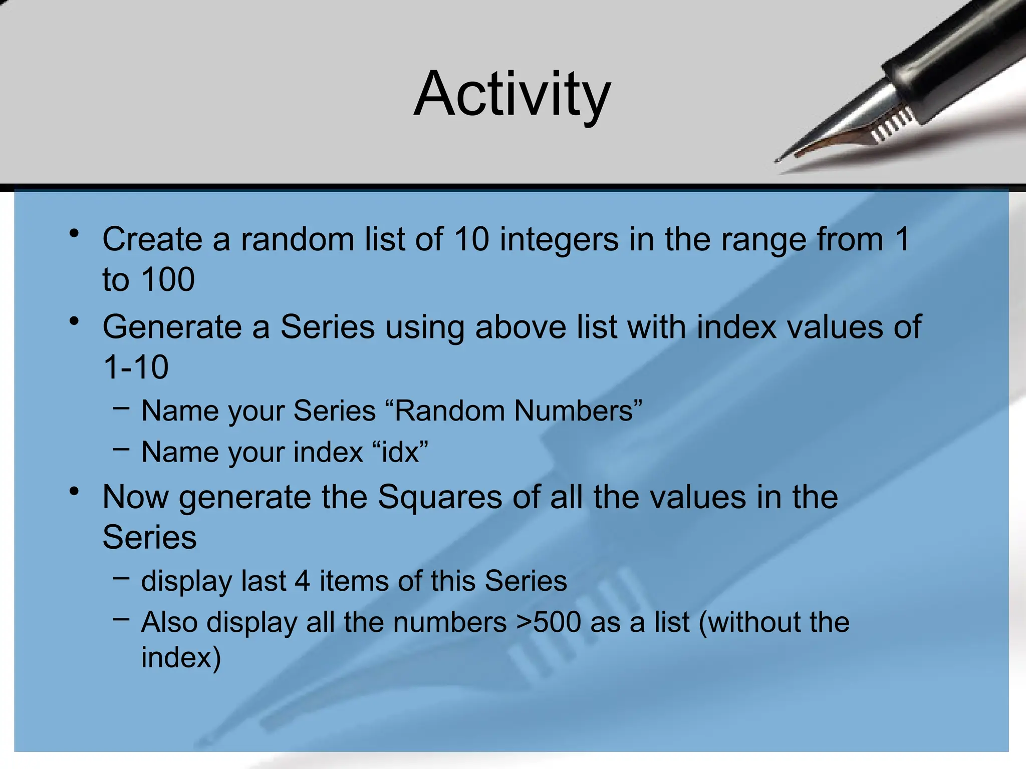Activity
• Create a random list of 10 integers in the range from 1
to 100
• Generate a Series using above list with index values of
1-10
– Name your Series “Random Numbers”
– Name your index “idx”
• Now generate the Squares of all the values in the
Series
– display last 4 items of this Series
– Also display all the numbers >500 as a list (without the
index)
 