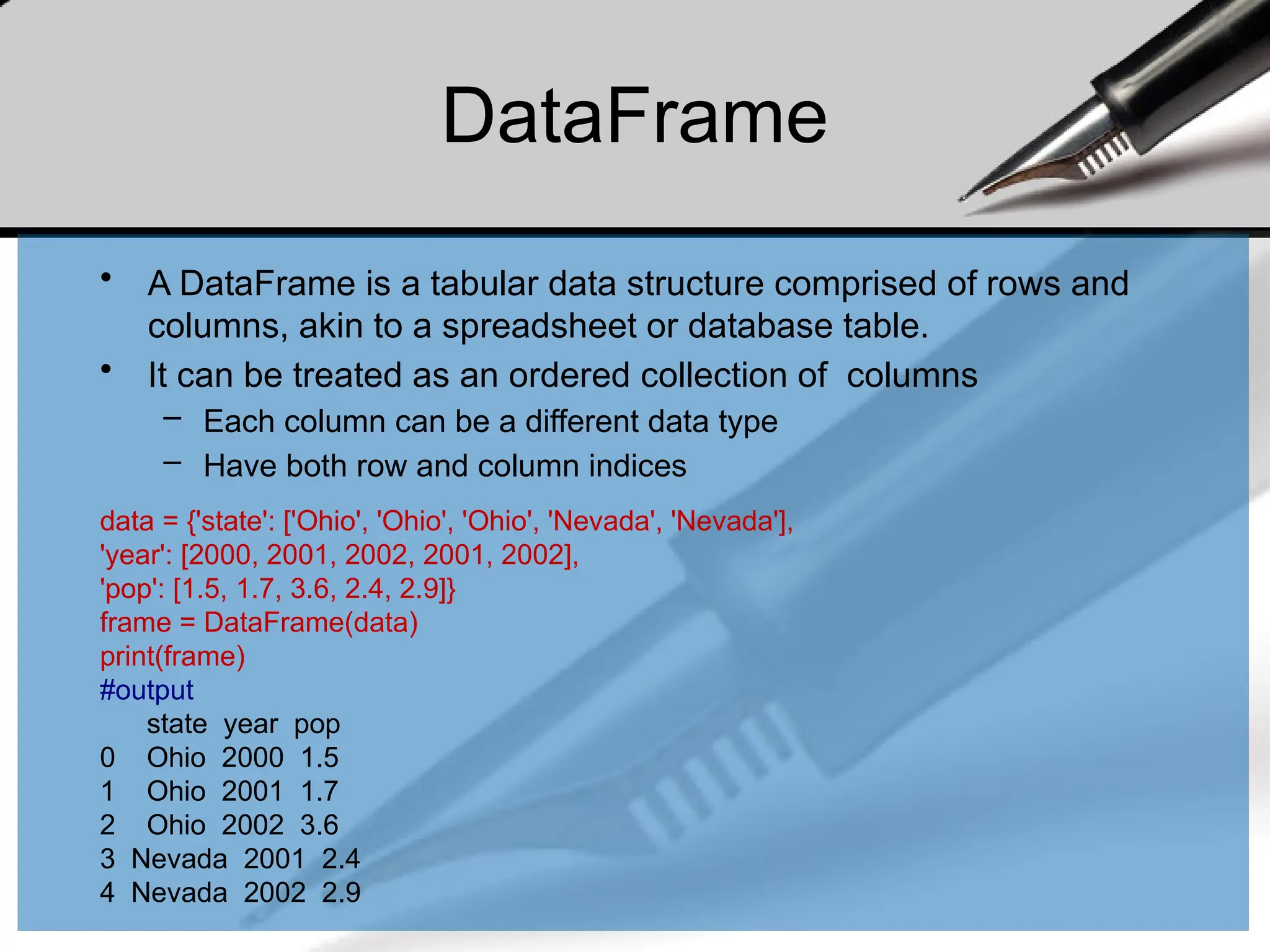 DataFrame
• A DataFrame is a tabular data structure comprised of rows and
columns, akin to a spreadsheet or database table.
• It can be treated as an ordered collection of columns
– Each column can be a different data type
– Have both row and column indices
data = {'state': ['Ohio', 'Ohio', 'Ohio', 'Nevada', 'Nevada'],
'year': [2000, 2001, 2002, 2001, 2002],
'pop': [1.5, 1.7, 3.6, 2.4, 2.9]}
frame = DataFrame(data)
print(frame)
#output
state year pop
0 Ohio 2000 1.5
1 Ohio 2001 1.7
2 Ohio 2002 3.6
3 Nevada 2001 2.4
4 Nevada 2002 2.9
 