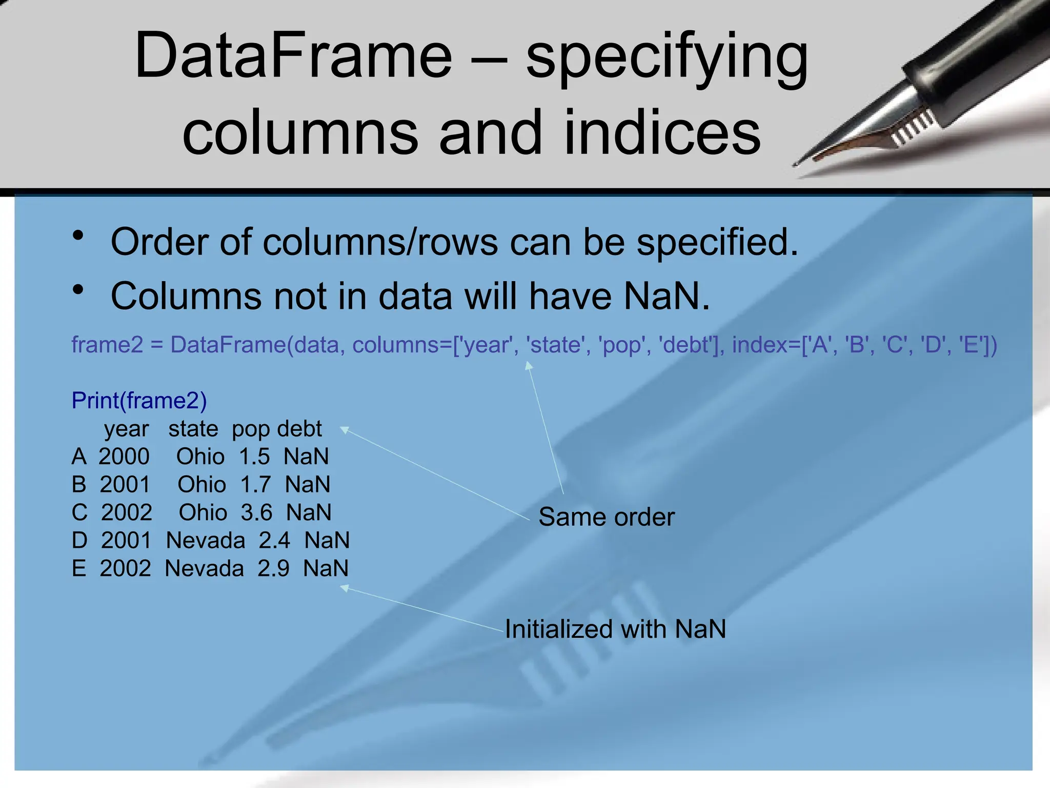 DataFrame – specifying
columns and indices
• Order of columns/rows can be specified.
• Columns not in data will have NaN.
frame2 = DataFrame(data, columns=['year', 'state', 'pop', 'debt'], index=['A', 'B', 'C', 'D', 'E'])
Print(frame2)
year state pop debt
A 2000 Ohio 1.5 NaN
B 2001 Ohio 1.7 NaN
C 2002 Ohio 3.6 NaN
D 2001 Nevada 2.4 NaN
E 2002 Nevada 2.9 NaN
Same order
Initialized with NaN
 